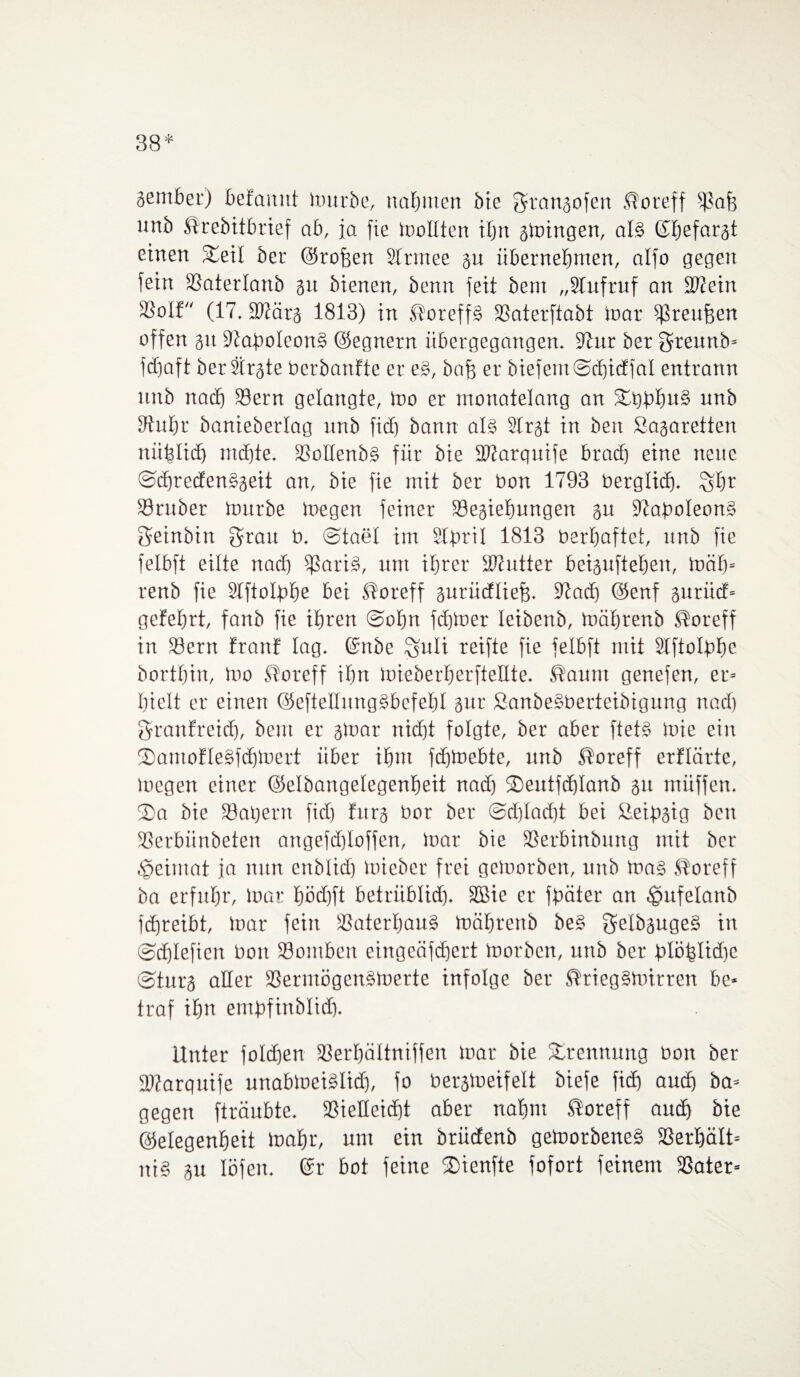 38* gernber) beEanut mürbe, nahmen bie Srangofen ®oreff ipaf) unb Mrebitbrief ab, ja fie mottten ihn gmingen, at§ ©befargt einen fteit ber ©rofjen Slrrnee gu übernehmen, alfo gegen fein SSaterlanb gu bienen, benn feit bem „STufruf an Sftein Söolf (17. Sttärg 1813) in $oreff§ fßaterftabt mar fJJreufeen offen gu 9taf>oleon§ ©egnern übergegangen. 9tnr ber Sreitnb- fdjaft berSirgte berbanfte er e§, baff er biefemSdjicEfat entrann unb nach 33ern gelangte, Ido er monatelang an 3Ü)bhu§ unb Stuhr banieberlag unb fiel) bann al§ Sfrgt in beit Sagaretten nüfstid) md)te. 33oIIenb§ für bie SPtarquife braef) eine neue Sd)reden§geit an, bie fie mit ber bon 1793 berglid). Öbt föruber toitrbe toegen feiner fßegietmngen gu 9taf)oIeon§ Seinbin Srau b. ©taet tut STprit 1813 berbaftet, unb fie felbft eilte nad) fßari§, um ihrer iDtutter beigufteben, mäh- renb fie Stftotbhe bei ßoreff gurüeftiefj. Stach ©enf gutiief- gefebrt, fanb fie ihren Sohn fdjmer leibenb, mährenb ®oreff in Söerrt EranE lag. ©nbe §uli reifte fie felbft mit Stftolbbe bortbin, too Storeff ihn toieberberftellte. ßaunt genefen, er- hielt er einen ©efteltungSbefehl gur Sanbegberteibigung nad) SranEreid), bem er gtnar nid)t folgte, ber aber ftet§ toie ein 2)antoEte§fchmert über ihm fdjmebte, unb ®oreff erflcirte, loegen einer ©elbangetegenbeit nad) ©eutfdjtanb gu miiffen. 2>a bie iöatjern fid) Eurg bor ber (Schlacht bei ßeibgig ben fßerbiinbeten angefdjtoffen, tnar bie fßerbinbung mit ber tpeimat ja nun enblid) mieber frei gemorben, unb ma§ ®oreff ba erfuhr, mar hödjft betrüblich. SBie er fpäter an ^ufetanb fchreibt, »oar fein Vaterhaus mäbrettb be§ getbgugeS in Schtefien bon föontben eingeäfdjert tnorben, unb ber blöbtidie ©turg alter fßeriuögcnsmerte infolge ber ®rieg§mirren be¬ traf ihn embfinbtid). Unter fotdjen SSerbättniffen mar bie Trennung bon ber föfarquife unabloeiötidj, fo bergmeifett biefe fid) aud) ba- gegen fträubte. SSietteicht aber nahm ®oreff auch bie Gelegenheit toahr, um ein briidenb getoorbeneg SBerhätt- iti§ gu löfett. (Sr bot feine 2)ienfte fofort feinem fßater-