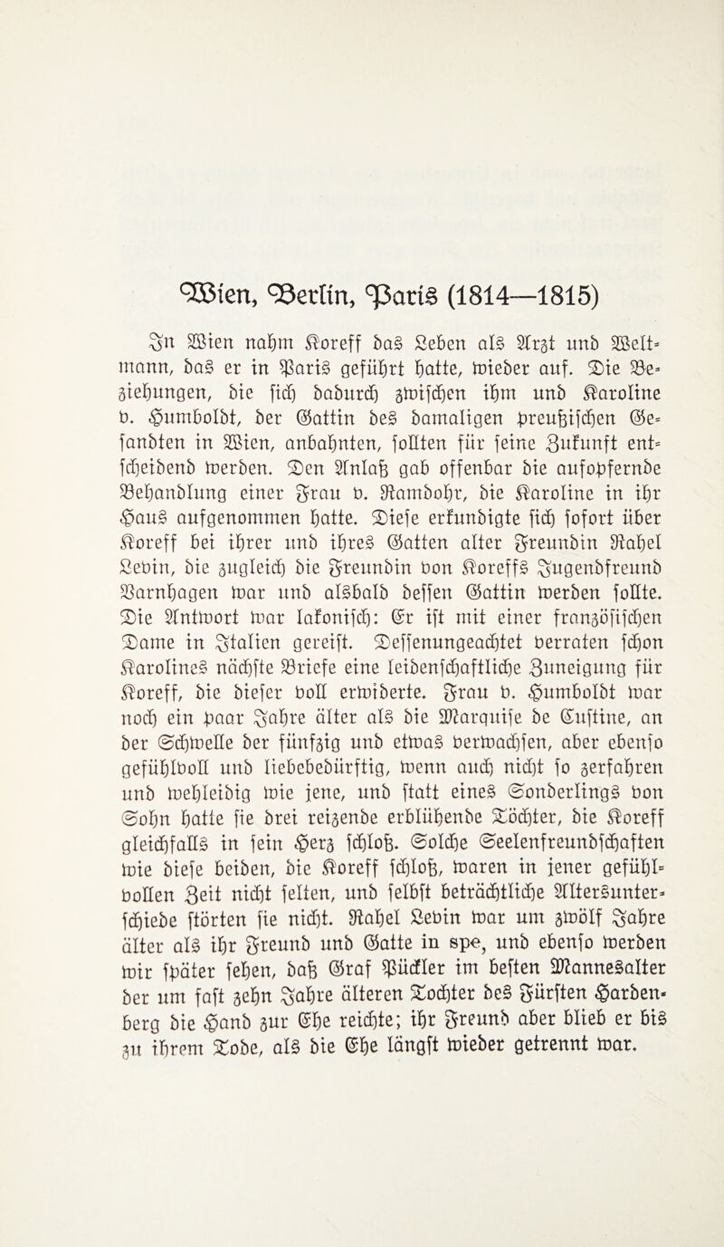 3£ten, Berlin, (1814—1815) Sn SBien nahm ^oreff ba§ Sehen al§ 2trgt unb SBelt* mann, ba§ er in $ari§ geführt batte/ toieber auf. SDie 33e» giebungen, bie ficb baburdj gtoifcben ihm unb Caroline b. ^umbolbt, ber ©atiin be§ bamatigen preujfifcben @e= fanbten in Sßien, anbabnten, füllten für feine gufunft ent= fdjeibenb toerben. SDen Stntafg gab offenbar bie aufopfernbe iöebanblung einer grau b. fftambobr, bie Caroline in ibjr ^au§ aufgenommen batte, Siefe erfunbigte fi<h fofort über .ftoreff bei ihrer unb ibre§ ©atten alter greunbin fRabel Sebin, bie gugleid) bie greunbin bon ®oreff§ Sagenbfreunb ißarnbagen toar unb al§balb beffen ©attin toerben füllte, ©ie SInttoort toar lafonifd): ©r ift mit einer frangöfifdjen 33ame in Stalien gereift. SDeffenungeacbtet berraten fdjon ftaroline§ näcbfte Briefe eine teibenfcbaftlicbe Zuneigung für ®oreff, bie biefer boH ertoiberte. grau b. ^umbolbt toar noch ein paar Sahne älter al§ bie iDtarqnife be ©nftine, an ber @d)toeHe ber fiinfgig unb ettoa§ bertoad)fen, aber ebenfo gefüblboH unb liebebebiirftig, toenn auch nid)t fo gerfabrett unb toebleibig toie jene, unb ftatt eine§ @onberting§ bon @obn batte fie brei reigenbe erblübenbe Töchter, bie SXoreff gleichfalls in fein <£erg fchlofg. Solche Seelenfreunbfcbaften toie biefe beiben, bie ®oreff fdjlofe, toaren in fener gefübl» bollen Seit nidjt feiten, unb felbft beträcbtlidje Stlter§unter* fcbiebe ftörten fie nid)t. Stabet Sebin toar um gtoölf Sabre älter als ihr greunb unb ©atte iu spe, unb ebenfo toerben toir fpäter feben, bafg ©raf ipüdler im heften 9Wanne§aIter ber um faft gehn Sabre älteren Tochter be§ gürften färben- berg bie £anb gur ©be reichte; ihr greunb aber blieb er bis gu ihrem £obe, als bie ©be längft toieber getrennt toar. v