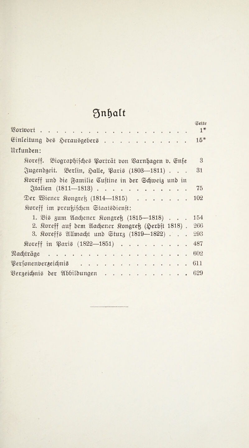 9nf)alt ©eite SBortoort. 1* (Einleitung be£ iperauägebetä.15* Urfunben: föoreff. 33iograp]fjifcf)e§ Porträt bon iöarnljagen b, (Enfe 3 gjugenbgeii. Berlin, §alle, ißarig (1803—1811) ... 31 ®oreff unb bie gamilie (Euftine in ber ©djmeig unb in Italien (1811—1813).75 5Der Wiener $ongtef$ (1814—1815).102 ®oreff im breufoifd)en 0iaat§bienft: 1. S3ig gum 2lad)enet ^ongtefe (1815—1818) . . . 154 2. ®oreff auf bem 2lad)ener $ongreft (§erbft 1818) . 260 3. ®oreff£ 2lIItnadE)i unb ©turg (1819—1822) . . . 298 Äoreff in SßariS (1822—1851). 487 2?ac£)ttäge.602 ^erfonenbetgeic£)ni§ . 611 i8ergeid)nig ber OTbilbungen.629