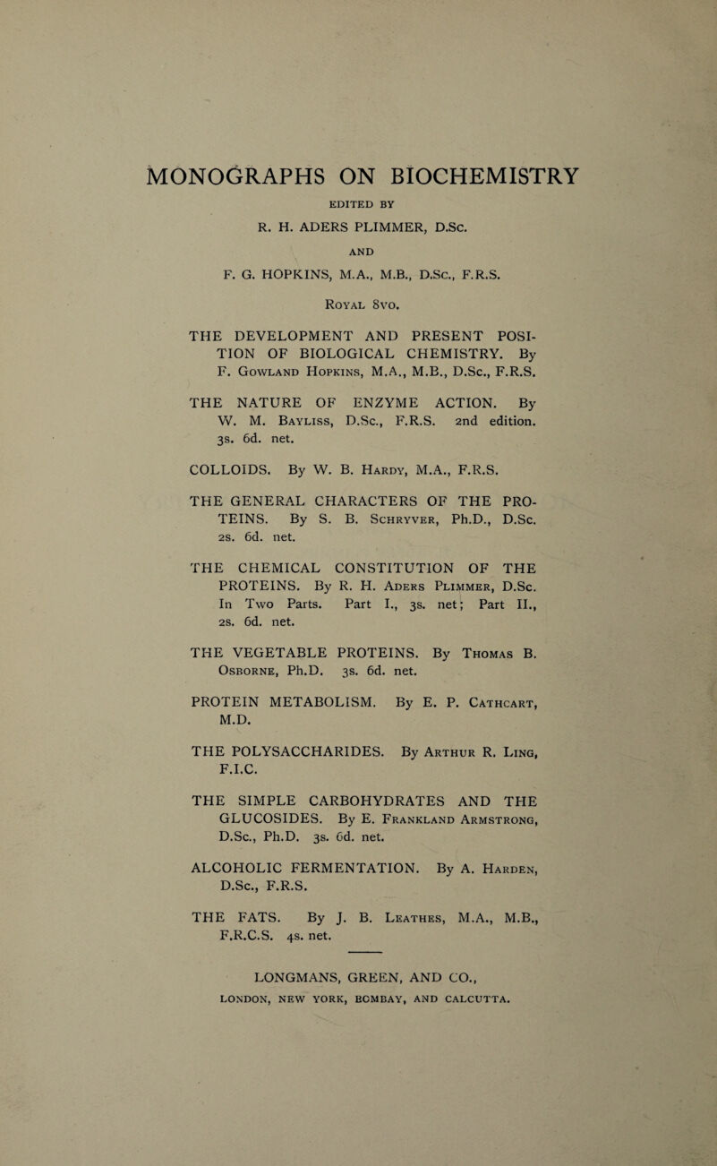 EDITED BY R. H. ADERS PLIMMER, D.Sc. AND F. G. HOPKINS, M.A., M.B., D.Sc., F.R.S. Royal 8vo. THE DEVELOPMENT AND PRESENT POSI¬ TION OF BIOLOGICAL CHEMISTRY. By F. Gowland Hopkins, M.A., M.B., D.Sc., F.R.S. THE NATURE OF ENZYME ACTION. By Vv^. M. Bayliss, D.Sc., F.R.S. 2nd edition. 3s. 6d. net. COLLOIDS. By W. B. Hardy, M.A., F.R.S. THE GENERAL CHARACTERS OF THE PRO¬ TEINS. By S. B. Schryver, Ph.D., D.Sc. 2s. 6d. net. THE CHEMICAL CONSTITUTION OF THE PROTEINS. By R. PI. Aders Plimmer, D.Sc. In Two Parts. Part I., 3s. net; Part II., 2s. 6d. net. THE VEGETABLE PROTEINS. By Thomas B. Osborne, Ph.D. 3s. 6d. net. PROTEIN METABOLISM. By E. P. Cathcart, M.D. THE POLYSACCHARIDES. By Arthur R. Ling, F.I.C. THE SIMPLE CARBOHYDRATES AND THE GLUCOSIDES. By E. Frankland Armstrong, D.Sc., Ph.D. 3s. Cd. net. ALCOHOLIC FERMENTATION. By A. Harden, D.Sc., F.R.S. THE FATS. By J. B. Leathes, M.A., M.B., F.R.C.S. 4s. net. LONGMANS, GREEN, AND CO.,