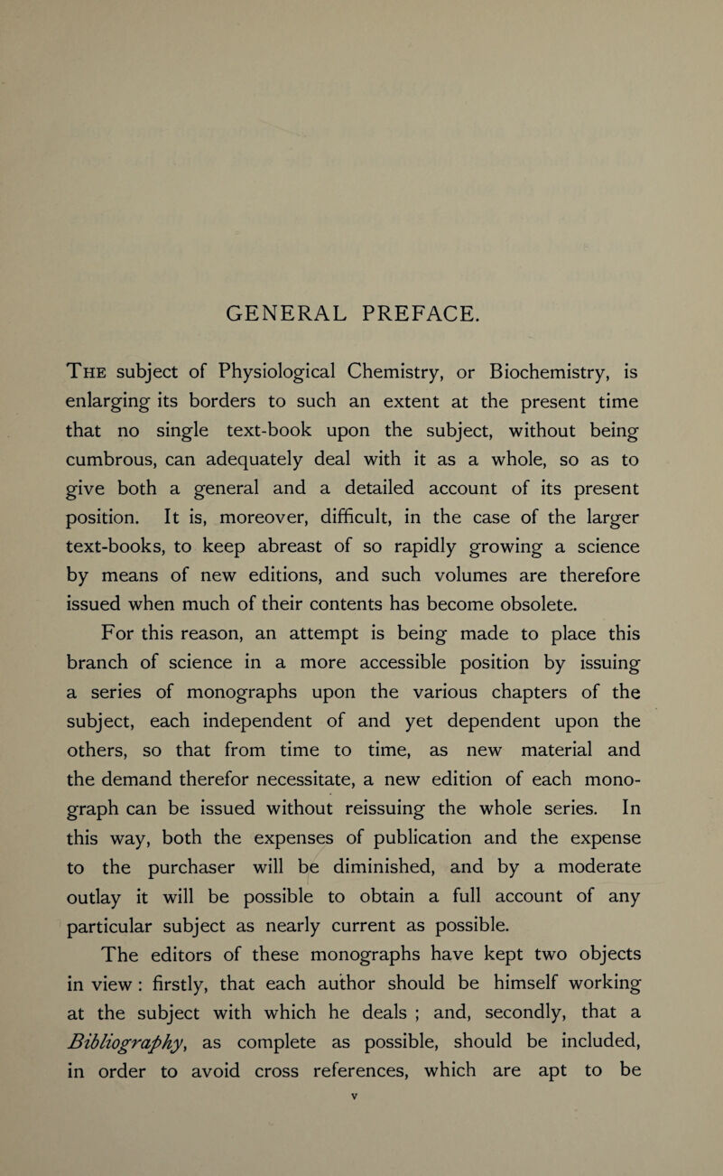 GENERAL PREFACE. The subject of Physiological Chemistry, or Biochemistry, is enlarging its borders to such an extent at the present time that no single text-book upon the subject, without being cumbrous, can adequately deal with it as a whole, so as to give both a general and a detailed account of its present position. It is, moreover, difficult, in the case of the larger text-books, to keep abreast of so rapidly growing a science by means of new editions, and such volumes are therefore issued when much of their contents has become obsolete. For this reason, an attempt is being made to place this branch of science in a more accessible position by issuing a series of monographs upon the various chapters of the subject, each independent of and yet dependent upon the others, so that from time to time, as new material and the demand therefor necessitate, a new edition of each mono¬ graph can be issued without reissuing the whole series. In this way, both the expenses of publication and the expense to the purchaser will be diminished, and by a moderate outlay it will be possible to obtain a full account of any particular subject as nearly current as possible. The editors of these monographs have kept two objects in view : firstly, that each author should be himself working at the subject with which he deals ; and, secondly, that a Bibliography, as complete as possible, should be included, in order to avoid cross references, which are apt to be