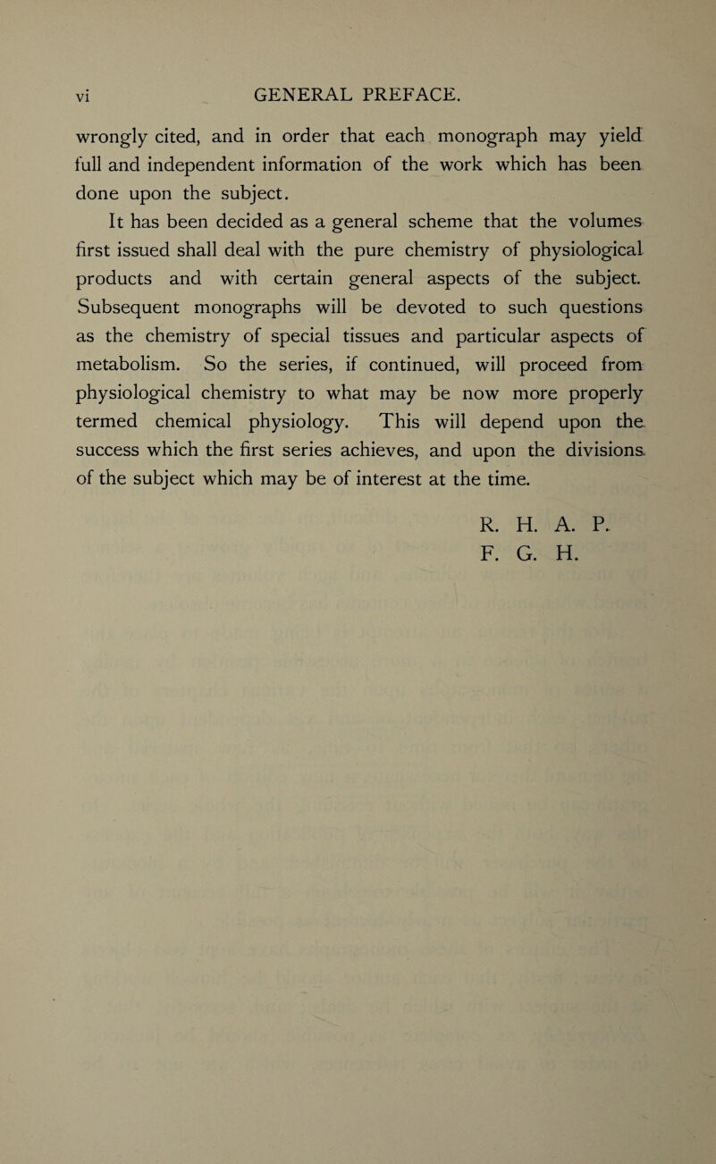 wrongly cited, and in order that each monograph may yield full and independent information of the work which has been done upon the subject. It has been decided as a general scheme that the volumes first issued shall deal with the pure chemistry of physiological products and with certain general aspects of the subject. Subsequent monographs will be devoted to such questions as the chemistry of special tissues and particular aspects of metabolism. So the series, if continued, will proceed from physiological chemistry to what may be now more properly termed chemical physiology. This will depend upon the. success which the first series achieves, and upon the divisions of the subject which may be of interest at the time. R. H. A. P. F. G. H.