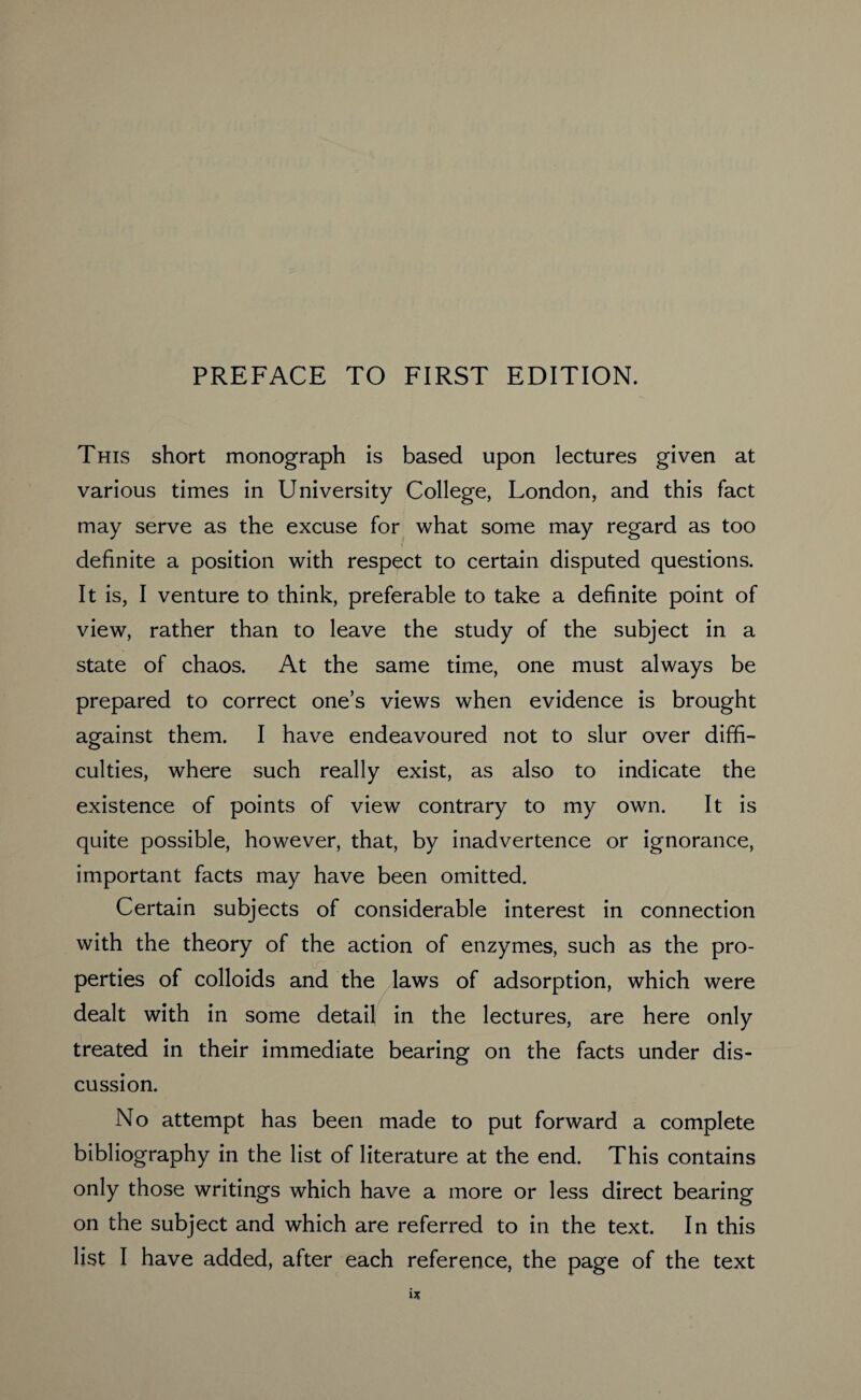 This short monograph is based upon lectures given at various times in University College, London, and this fact may serve as the excuse for what some may regard as too definite a position with respect to certain disputed questions. It is, I venture to think, preferable to take a definite point of view, rather than to leave the study of the subject in a state of chaos. At the same time, one must always be prepared to correct one’s views when evidence is brought against them. I have endeavoured not to slur over diffi¬ culties, where such really exist, as also to indicate the existence of points of view contrary to my own. It is quite possible, however, that, by inadvertence or ignorance, important facts may have been omitted. Certain subjects of considerable interest in connection with the theory of the action of enzymes, such as the pro¬ perties of colloids and the laws of adsorption, which were dealt with in some detail in the lectures, are here only treated in their immediate bearing on the facts under dis¬ cussion. No attempt has been made to put forward a complete bibliography in the list of literature at the end. This contains only those writings which have a more or less direct bearing on the subject and which are referred to in the text. In this list I have added, after each reference, the page of the text 1*