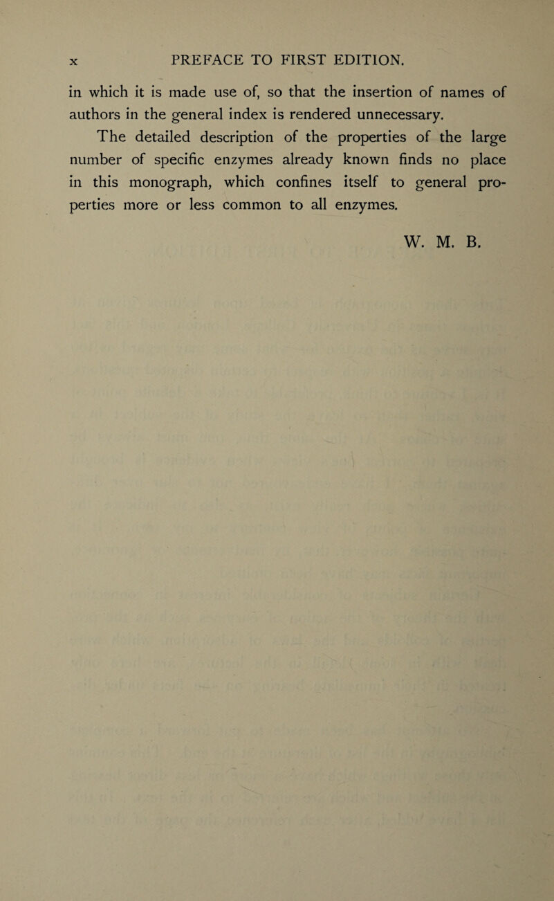 in which it is made use of, so that the insertion of names of authors in the general index is rendered unnecessary. The detailed description of the properties of the large number of specific enzymes already known finds no place in this monograph, which confines itself to general pro¬ perties more or less common to all enzymes.