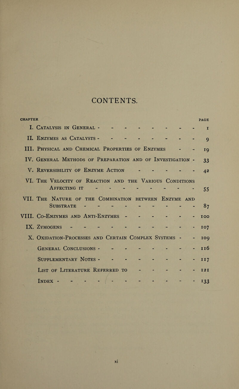 CONTENTS. CHAPTER PAGE I. Catalysis in General - -.i II. Enzymes as Catalysts - 9 III. Physical and Chemical Properties of Enzymes - - 19 IV. General Methods of Preparation and of Investigation - 33 V. Reversibility of Enzyme Action.42 VI. The Velocity of Reaction and the Various Conditions Affecting it ------ - 55 VII. The Nature of the Combination between Enzyme and Substrate - -- -- -- -.87 VIII. Co-Enzymes and Anti-Enzymes -.100 IX. Zymogens ---------- 107 X. Oxidation-Processes and Certain Complex Systems - - 109 General Conclusions.116 Supplementary Notes.117 List of Literature Referred to - - - - -121 Index. 133