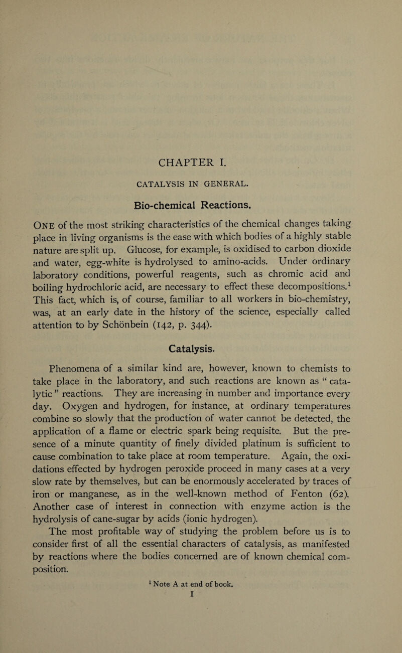CATALYSIS IN GENERAL. Bio-chemical Reactions. One of the most striking characteristics of the chemical changes taking place in living organisms is the ease with which bodies of a highly stable nature are split up. Glucose, for example, is oxidised to carbon dioxide and water, egg-white is hydrolysed to amino-acids. Under ordinary laboratory conditions, powerful reagents, such as chromic acid and boiling hydrochloric acid, are necessary to effect these decompositions.1 This fact, which is, of course, familiar to all workers in bio-chemistry, was, at an early date in the history of the science, especially called attention to by Schonbein (142, p. 344). Catalysis. Phenomena of a similar kind are, however, known to chemists to take place in the laboratory, and such reactions are known as “ cata¬ lytic ” reactions. They are increasing in number and importance every day. Oxygen and hydrogen, for instance, at ordinary temperatures combine so slowly that the production of water cannot be detected, the application of a flame or electric spark being requisite. But the pre¬ sence of a minute quantity of finely divided platinum is sufficient to cause combination to take place at room temperature. Again, the oxi¬ dations effected by hydrogen peroxide proceed in many cases at a very slow rate by themselves, but can be enormously accelerated by traces of iron or manganese, as in the well-known method of Benton (62). Another case of interest in connection with enzyme action is the hydrolysis of cane-sugar by acids (ionic hydrogen). The most profitable way of studying the problem before us is to consider first of all the essential characters of catalysis, as manifested by reactions where the bodies concerned are of known chemical com¬ position. 1 Note A at end of book. I
