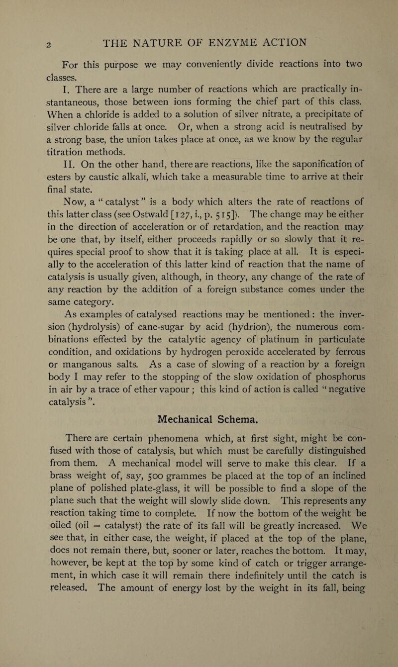 For this purpose we may conveniently divide reactions into two classes. I. There are a large number of reactions which are practically in¬ stantaneous, those between ions forming the chief part of this class. When a chloride is added to a solution of silver nitrate, a precipitate of silver chloride falls at once. Or, when a strong acid is neutralised by a strong base, the union takes place at once, as we know by the regular titration methods. II. On the other hand, there are reactions, like the saponification of esters by caustic alkali, which take a measurable time to arrive at their final state. Now, a “catalyst” is a body which alters the rate of reactions of this latter class (see Ostwald [127, i., p. 515]). The change may be either in the direction of acceleration or of retardation, and the reaction may be one that, by itself, either proceeds rapidly or so slowly that it re¬ quires special proof to show that it is taking place at all. It is especi¬ ally to the acceleration of this latter kind of reaction that the name of catalysis is usually given, although, in theory, any change of the rate of any reaction by the addition of a foreign substance comes under the same category. As examples of catalysed reactions may be mentioned : the inver¬ sion (hydrolysis) of cane-sugar by acid (hydrion), the numerous com¬ binations effected by the catalytic agency of platinum in particulate condition, and oxidations by hydrogen peroxide accelerated by ferrous or manganous salts. As a case of slowing of a reaction by a foreign body I may refer to the stopping of the slow oxidation of phosphorus in air by a trace of ether vapour ; this kind of action is called “ negative catalysis Mechanical Schema. There are certain phenomena which, at first sight, might be con¬ fused with those of catalysis, but which must be carefully distinguished from them. A mechanical model will serve to make this clear. If a brass weight of, say, 500 grammes be placed at the top of an inclined plane of polished plate-glass, it will be possible to find a slope of the plane such that the weight will slowly slide down. This represents any reaction taking time to complete. If now the bottom of the weight be oiled (oil = catalyst) the rate of its fall will be greatly increased. We see that, in either case, the weight, if placed at the top of the plane, does not remain there, but, sooner or later, reaches the bottom. It may, however, be kept at the top by some kind of catch or trigger arrange¬ ment, in which case it will remain there indefinitely until the catch is released. The amount of energy lost by the weight in its fall, being