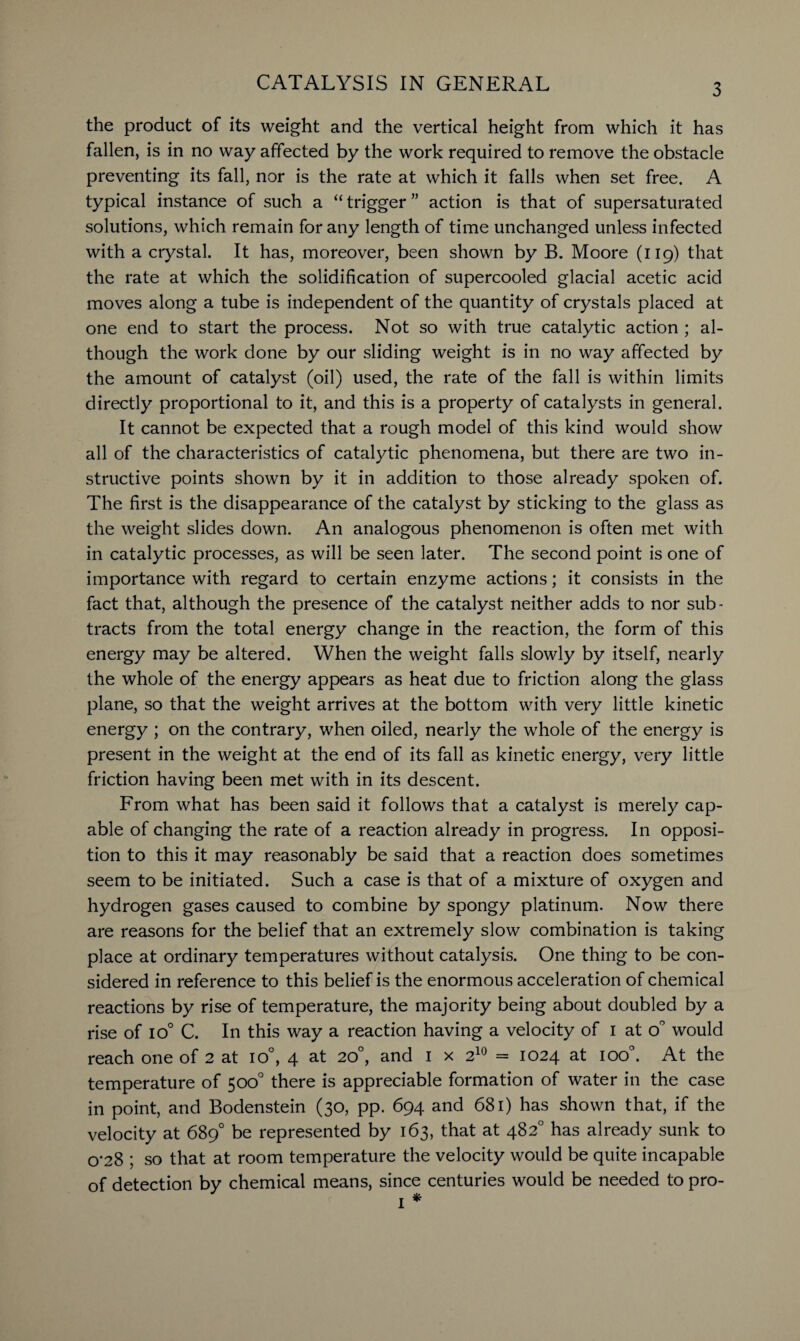3 the product of its weight and the vertical height from which it has fallen, is in no way affected by the work required to remove the obstacle preventing its fall, nor is the rate at which it falls when set free. A typical instance of such a “ trigger ” action is that of supersaturated solutions, which remain for any length of time unchanged unless infected with a crystal. It has, moreover, been shown by B. Moore (119) that the rate at which the solidification of supercooled glacial acetic acid moves along a tube is independent of the quantity of crystals placed at one end to start the process. Not so with true catalytic action ; al¬ though the work done by our sliding weight is in no way affected by the amount of catalyst (oil) used, the rate of the fall is within limits directly proportional to it, and this is a property of catalysts in general. It cannot be expected that a rough model of this kind would show all of the characteristics of catalytic phenomena, but there are two in¬ structive points shown by it in addition to those already spoken of. The first is the disappearance of the catalyst by sticking to the glass as the weight slides down. An analogous phenomenon is often met with in catalytic processes, as will be seen later. The second point is one of importance with regard to certain enzyme actions; it consists in the fact that, although the presence of the catalyst neither adds to nor sub¬ tracts from the total energy change in the reaction, the form of this energy may be altered. When the weight falls slowly by itself, nearly the whole of the energy appears as heat due to friction along the glass plane, so that the weight arrives at the bottom with very little kinetic energy ; on the contrary, when oiled, nearly the whole of the energy is present in the weight at the end of its fall as kinetic energy, very little friction having been met with in its descent. From what has been said it follows that a catalyst is merely cap¬ able of changing the rate of a reaction already in progress. In opposi¬ tion to this it may reasonably be said that a reaction does sometimes seem to be initiated. Such a case is that of a mixture of oxygen and hydrogen gases caused to combine by spongy platinum. Now there are reasons for the belief that an extremely slow combination is taking place at ordinary temperatures without catalysis. One thing to be con¬ sidered in reference to this belief is the enormous acceleration of chemical reactions by rise of temperature, the majority being about doubled by a rise of io° C. In this way a reaction having a velocity of I at o° would reach one of 2 at io°, 4 at 20°, and 1 x 210 = 1024 at ioo°. At the temperature of 500° there is appreciable formation of water in the case in point, and Bodenstein (30, pp. 694 and 681) has shown that, if the velocity at 689° be represented by 163, that at 482° has already sunk to o’28 ; so that at room temperature the velocity would be quite incapable of detection by chemical means, since centuries would be needed to pro-
