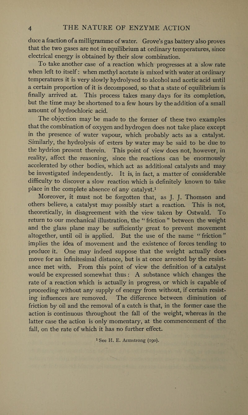 duce a fraction of a milligramme of water. Grove’s gas battery also proves that the two gases are not in equilibrium at ordinary temperatures, since electrical energy is obtained by their slow combination. To take another case of a reaction which progresses at a slow rate when left to itself: when methyl acetate is mixed with water at ordinary temperatures it is very slowly hydrolysed to alcohol and acetic acid until a certain proportion of it is decomposed, so that a state of equilibrium is finally arrived at. This process takes many days for its completion, but the time may be shortened to a few hours by the addition of a small amount of hydrochloric acid. The objection may be made to the former of these two examples that the combination of oxygen and hydrogen does not take place except in the presence of water vapour, which probably acts as a catalyst. Similarly, the hydrolysis of esters by water may be said to be due to the hydrion present therein. This point of view does not, however, in reality, affect the reasoning, since the reactions can be enormously accelerated by other bodies, which act as additional catalysts and may be investigated independently. It is, in fact, a matter of considerable difficulty to discover a slow reaction which is definitely known to take place in the complete absence of any catalyst.1 Moreover, it must not be forgotten that, as J. J. Thomson and others believe, a catalyst may possibly start a reaction. This is not, theoretically, in disagreement with the view taken by Ostwald. To return to our mechanical illustration, the “ friction ” between the weight and the glass plane may be sufficiently great to prevent movement altogether, until oil is applied. But the use of the name “friction” implies the idea of movement and the existence of forces tending to produce it. One may indeed suppose that the weight actually does move for an infinitesimal distance, but is at once arrested by the resist¬ ance met with. From this point of view the definition of a catalyst would be expressed somewhat thus : A substance which changes the rate of a reaction which is actually in progress, or which is capable of proceeding without any supply of energy from without, if certain resist¬ ing influences are removed. The difference between diminution of friction by oil and the removal of a catch is that, in the former case the action is continuous throughout the fall of the weight, whereas in the latter case the action is only momentary, at the commencement of the fall, on the rate of which it has no further effect. 1 See H. E. Armstrong (190).