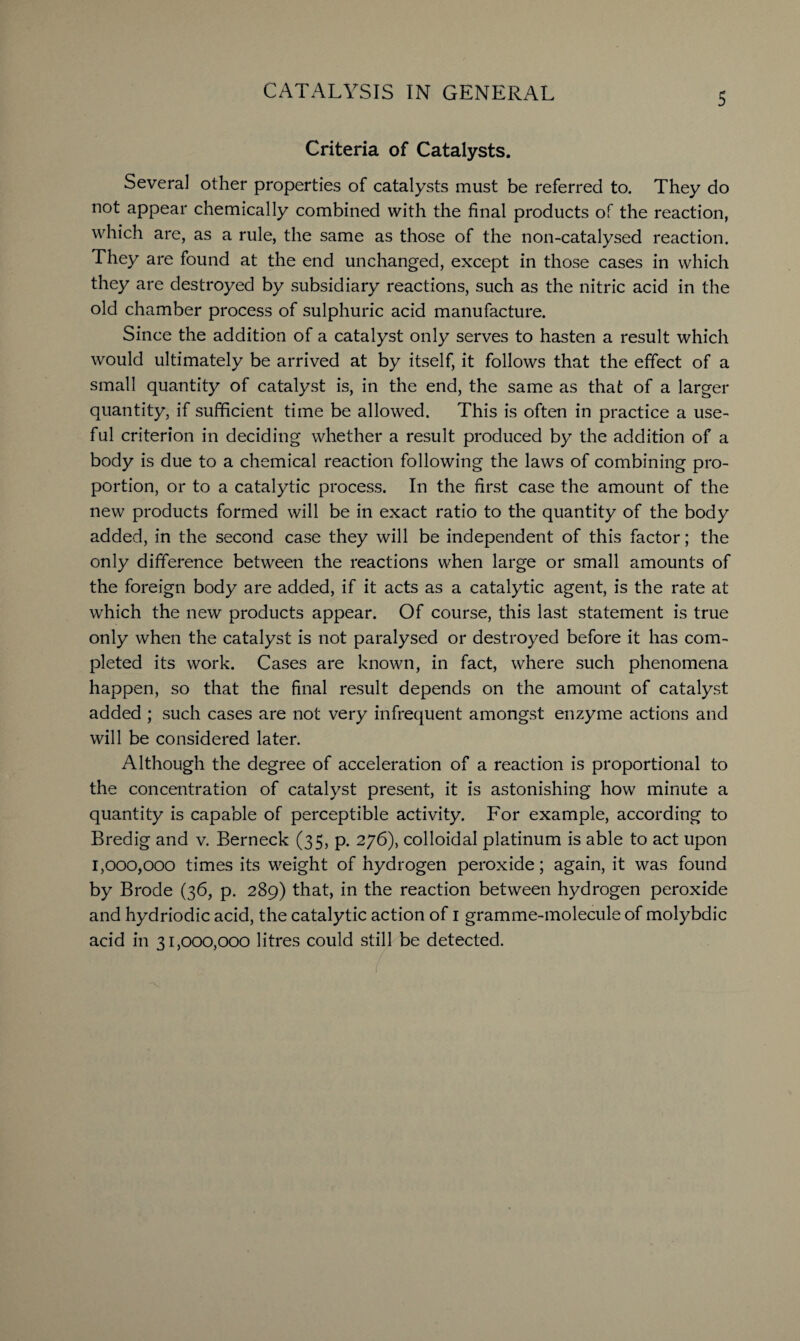 Criteria of Catalysts. Several other properties of catalysts must be referred to. They do not appear chemically combined with the final products of the reaction, which are, as a rule, the same as those of the non-catalysed reaction. They are found at the end unchanged, except in those cases in which they are destroyed by subsidiary reactions, such as the nitric acid in the old chamber process of sulphuric acid manufacture. Since the addition of a catalyst only serves to hasten a result which would ultimately be arrived at by itself, it follows that the effect of a small quantity of catalyst is, in the end, the same as that of a larger quantity, if sufficient time be allowed. This is often in practice a use¬ ful criterion in deciding whether a result produced by the addition of a body is due to a chemical reaction following the laws of combining pro¬ portion, or to a catalytic process. In the first case the amount of the new products formed will be in exact ratio to the quantity of the body added, in the second case they will be independent of this factor; the only difference between the reactions when large or small amounts of the foreign body are added, if it acts as a catalytic agent, is the rate at which the new products appear. Of course, this last statement is true only when the catalyst is not paralysed or destroyed before it has com¬ pleted its work. Cases are known, in fact, where such phenomena happen, so that the final result depends on the amount of catalyst added ; such cases are not very infrequent amongst enzyme actions and will be considered later. Although the degree of acceleration of a reaction is proportional to the concentration of catalyst present, it is astonishing how minute a quantity is capable of perceptible activity. For example, according to Bredig and v. Berneck (35, p. 276), colloidal platinum is able to act upon 1,000,000 times its weight of hydrogen peroxide; again, it was found by Brode (36, p. 289) that, in the reaction between hydrogen peroxide and hydriodic acid, the catalytic action of 1 gramme-molecule of molybdic acid in 31,000,000 litres could still be detected.