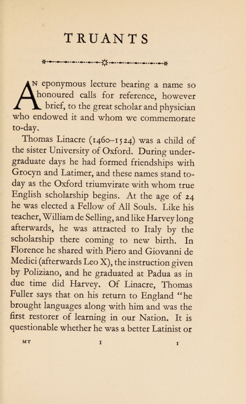 eponymous lecture bearing a name so honoured calls for reference, however JL JL brief, to the great scholar and physician who endowed it and whom we commemorate to-day. Thomas Linacre (1460-1524) was a child of the sister University of Oxford. During under¬ graduate days he had formed friendships with Grocyn and Latimer, and these names stand to¬ day as the Oxford triumvirate with whom true English scholarship begins. At the age of 24 he was elected a Fellow of All Souls. Like his teacher, William de Selling, and like Harvey long afterwards, he was attracted to Italy by the scholarship there coming to new birth. In Florence he shared with Piero and Giovanni de Medici (afterwards Leo X), the instruction given by Poliziano, and he graduated at Padua as in due time did Harvey. Of Linacre, Thomas Fuller says that on his return to England “he brought languages along with him and was the first restorer of learning in our Nation. It is questionable whether he was a better Latinist or