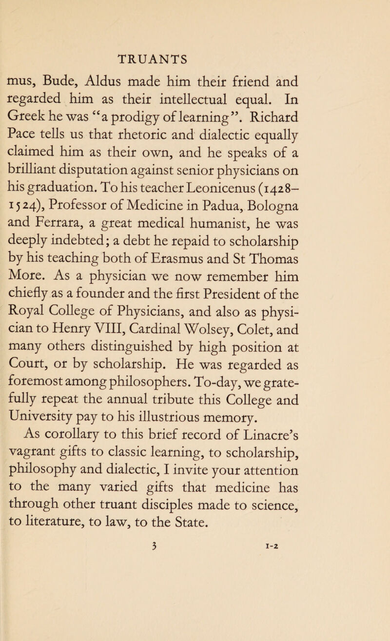 mus, Bude, Aldus made him their friend and regarded him as their intellectual equal. In Greek he was “ a prodigy of learning ”. Richard Pace tells us that rhetoric and dialectic equally claimed him as their own, and he speaks of a brilliant disputation against senior physicians on his graduation. To his teacher Leonicenus (1428- 15 24), Professor of Medicine in Padua, Bologna and Ferrara, a great medical humanist, he was deeply indebted; a debt he repaid to scholarship by his teaching both of Erasmus and St Thomas More. As a physician we now remember him chiefly as a founder and the first President of the Royal College of Physicians, and also as physi¬ cian to Henry VIII, Cardinal Wolsey, Colet, and many others distinguished by high position at Court, or by scholarship. He was regarded as foremost among philosophers. To-day, we grate¬ fully repeat the annual tribute this College and University pay to his illustrious memory. As corollary to this brief record of Linacre’s vagrant gifts to classic learning, to scholarship, philosophy and dialectic, I invite your attention to the many varied gifts that medicine has through other truant disciples made to science, to literature, to law, to the State.