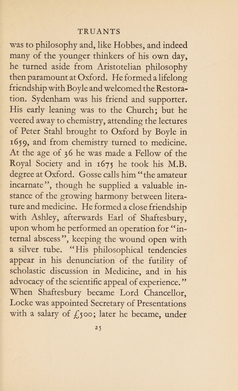 was to philosophy and, like Hobbes, and indeed many of the younger thinkers of his own day, he turned aside from Aristotelian philosophy then paramount at Oxford. He formed a lifelong friendship with Boyle and welcomed the Restora¬ tion. Sydenham was his friend and supporter. His early leaning was to the Church; but he veered away to chemistry, attending the lectures of Peter Stahl brought to Oxford by Boyle in 1659, and from chemistry turned to medicine. At the age of 36 he was made a Fellow of the Royal Society and in 1675 he took his M.B. degree at Oxford. Gosse calls him “the amateur incarnate”, though he supplied a valuable in¬ stance of the growing harmony between litera¬ ture and medicine. He formed a close friendship with Ashley, afterwards Earl of Shaftesbury, upon whom he performed an operation for “in¬ ternal abscess”, keeping the wound open with a silver tube. “His philosophical tendencies appear in his denunciation of the futility of scholastic discussion in Medicine, and in his advocacy of the scientific appeal of experience. ” When Shaftesbury became Lord Chancellor, Locke was appointed Secretary of Presentations with a salary of £500; later he became, under