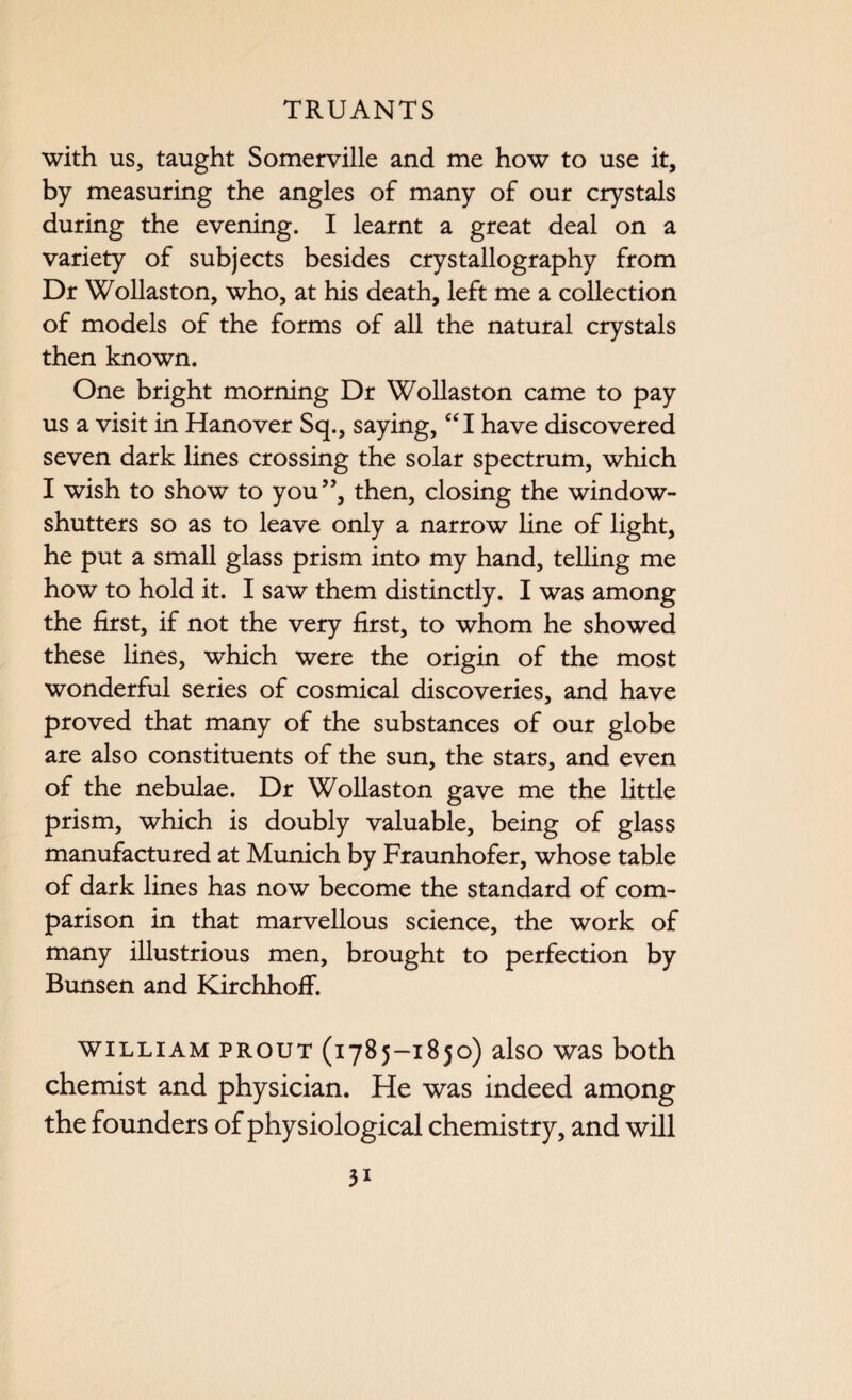 with us, taught Somerville and me how to use it, by measuring the angles of many of our crystals during the evening. I learnt a great deal on a variety of subjects besides crystallography from Dr Wollaston, who, at his death, left me a collection of models of the forms of all the natural crystals then known. One bright morning Dr Wollaston came to pay us a visit in Hanover Sq., saying, “I have discovered seven dark lines crossing the solar spectrum, which I wish to show to you”, then, closing the window- shutters so as to leave only a narrow line of light, he put a small glass prism into my hand, telling me how to hold it. I saw them distinctly. I was among the first, if not the very first, to whom he showed these lines, which were the origin of the most wonderful series of cosmical discoveries, and have proved that many of the substances of our globe are also constituents of the sun, the stars, and even of the nebulae. Dr Wollaston gave me the little prism, which is doubly valuable, being of glass manufactured at Munich by Fraunhofer, whose table of dark lines has now become the standard of com¬ parison in that marvellous science, the work of many illustrious men, brought to perfection by Bunsen and Kirchhoff. william prout (1785-1850) also was both chemist and physician. He was indeed among the founders of physiological chemistry, and will
