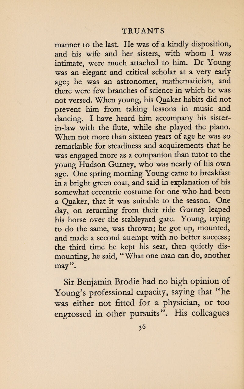 manner to the last. He was of a kindly disposition, and his wife and her sisters, with whom I was intimate, were much attached to him. Dr Young was an elegant and critical scholar at a very early age; he was an astronomer, mathematician, and there were few branches of science in which he was not versed. When young, his Quaker habits did not prevent him from taking lessons in music and dancing. I have heard him accompany his sister- in-law with the flute, while she played the piano. When not more than sixteen years of age he was so remarkable for steadiness and acquirements that he was engaged inore as a companion than tutor to the young Hudson Gurney, who was nearly of his own age. One spring morning Young came to breakfast in a bright green coat, and said in explanation of his somewhat eccentric costume for one who had been a Quaker, that it was suitable to the season. One day, on returning from their ride Gurney leaped his horse over the stableyard gate. Young, trying to do the same, was thrown; he got up, mounted, and made a second attempt with no better success; the third time he kept his seat, then quietly dis¬ mounting, he said, “ What one man can do, another may”. Sir Benjamin Brodie had no high opinion of Young’s professional capacity, saying that “he was either not fitted for a physician, or too engrossed in other pursuits”. His colleagues