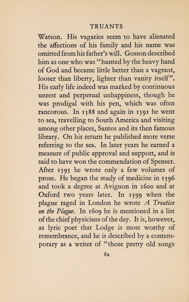 Watson. His vagaries seem to have alienated the affections of his family and his name was omitted from his father’s will. Gosson described him as one who was “ hunted by the heavy hand of God and became little better than a vagrant, looser than liberty, lighter than vanity itself”. His early life indeed was marked by continuous unrest and perpetual unhappiness, though he was prodigal with his pen, which was often rancorous. In 1588 and again in 1591 he went to sea, travelling to South America and visiting among other places, Santos and its then famous library. On his return he published more verse referring to the sea. In later years he earned a measure of public approval and support, and is said to have won the commendation of Spenser. After 1595 he wrote only a few volumes of prose. He began the study of medicine in 1596 and took a degree at Avignon in 1600 and at Oxford two years later. In 1599 when the plague raged in London he wrote A Treatise on the Plague. In 1609 he is mentioned in a list of the chief physicians of the day. It is, however, as lyric poet that Lodge is most worthy of remembrance, and he is described by a contem¬ porary as a writer of “those pretty old songs