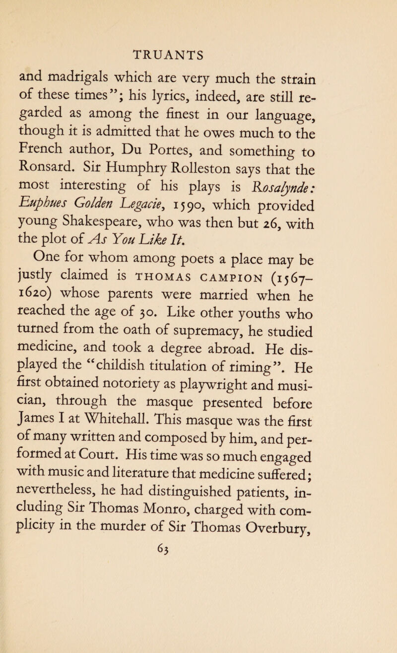 and madrigals which are very much the strain of these times”; his lyrics, indeed, are still re¬ garded as among the finest in our language, though it is admitted that he owes much to the French author, Du Portes, and something to Ronsard. Sir Humphry Rolleston says that the most interesting of his plays is Rosalynde: Euphues Golden Legacie, 1590, which provided young Shakespeare, who was then but 26, with the plot of As You Like It. One for whom among poets a place may be justly claimed is thomas campion (1567- 1620) whose parents were married when he reached the age of 30. Like other youths who turned from the oath of supremacy, he studied medicine, and took a degree abroad. He dis¬ played the “childish titulation of riming”. He first obtained notoriety as playwright and musi¬ cian, through the masque presented before James I at Whitehall. This masque was the first of many written and composed by him, and per¬ formed at Court. His time was so much engaged with music and literature that medicine suffered; nevertheless, he had distinguished patients, in¬ cluding Sir Thomas Monro, charged with com¬ plicity in the murder of Sir Thomas Overbury,