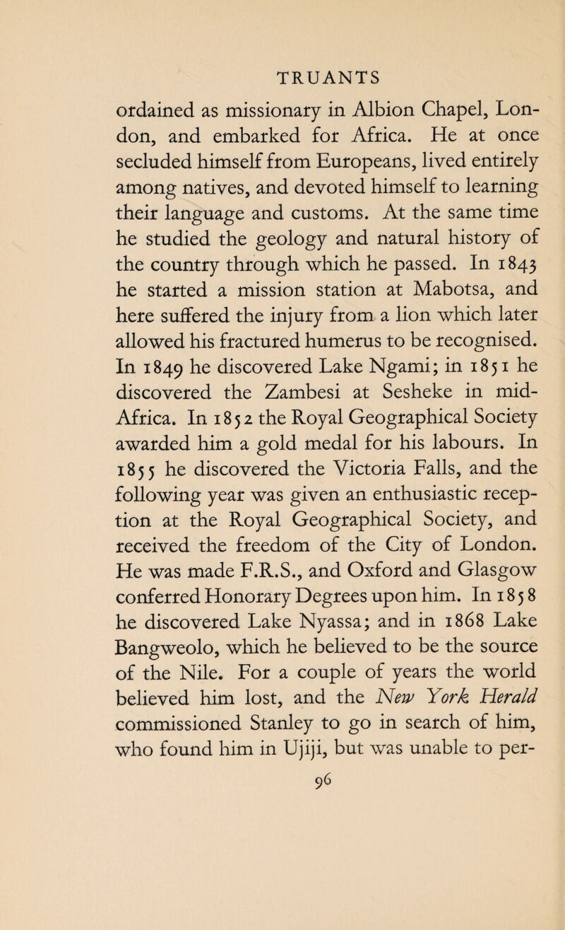 ordained as missionary in Albion Chapel, Lon¬ don, and embarked for Africa. He at once secluded himself from Europeans, lived entirely among natives, and devoted himself to learning their language and customs. At the same time he studied the geology and natural history of the country through which he passed. In 1843 he started a mission station at Mabotsa, and here suffered the injury from a lion which later allowed his fractured humerus to be recognised. In 1849 he discovered Lake Ngami; in 1851 he discovered the Zambesi at Sesheke in mid- Africa. In 1852 the Royal Geographical Society awarded him a gold medal for his labours. In 1855 he discovered the Victoria Falls, and the following year was given an enthusiastic recep¬ tion at the Royal Geographical Society, and received the freedom of the City of London. He was made F.R.S., and Oxford and Glasgow conferred Honorary Degrees upon him. In 18 5 8 he discovered Lake Nyassa; and in 1868 Lake Bangweolo, which he believed to be the source of the Nile. For a couple of years the world believed him lost, and the New York Herald commissioned Stanley to go in search of him, who found him in Ujiji, but was unable to per-