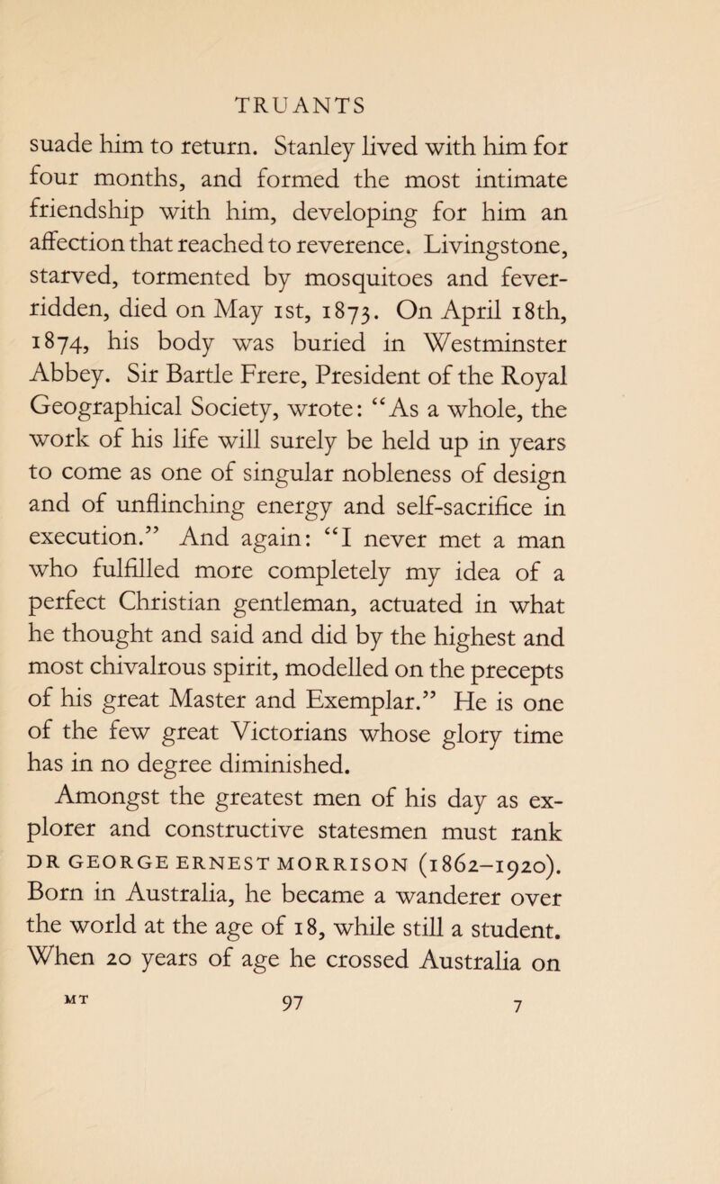 suade him to return. Stanley lived with him for four months, and formed the most intimate friendship with him, developing for him an affection that reached to reverence. Livingstone, starved, tormented by mosquitoes and fever- ridden, died on May ist, 1873. On April 18 th, 1874, his body was buried in Westminster Abbey. Sir Bartle Frere, President of the Royal Geographical Society, wrote: “As a whole, the work of his life will surely be held up in years to come as one of singular nobleness of design and of unflinching energy and self-sacrifice in execution/’ And again: “I never met a man who fulfilled more completely my idea of a perfect Christian gentleman, actuated in what he thought and said and did by the highest and most chivalrous spirit, modelled on the precepts of his great Master and Exemplar.” He is one of the few great Victorians whose glory time has in no degree diminished. Amongst the greatest men of his day as ex¬ plorer and constructive statesmen must rank DR GEORGE ERNEST MORRISON (1862-1920). Born in Australia, he became a wanderer over the world at the age of 18, while still a student. When 20 years of age he crossed Australia on MT