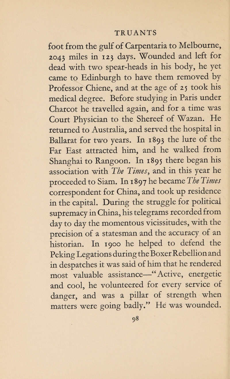 foot from the gulf of Carpentaria to Melbourne, 2043 miles in 123 days. Wounded and left for dead with two spear-heads in his body, he yet came to Edinburgh to have them removed by Professor Chiene, and at the age of 25 took his medical degree. Before studying in Paris under Charcot he travelled again, and for a time was Court Physician to the Shereef of Wazan. He returned to Australia, and served the hospital in Ballarat for two years. In 1893 the lure of the Far East attracted him, and he walked from Shanghai to Rangoon. In 1895 there began his association with The Times, and in this year he proceeded to Siam. In 1897 he became The Times correspondent for China, and took up residence in the capital. During the struggle for political supremacy in China, his telegrams recorded from day to day the momentous vicissitudes, with the precision of a statesman and the accuracy of an historian. In 1900 he helped to defend the Peking Legations during the Boxer Rebellion and in despatches it was said of him that he rendered most valuable assistance—“ Active, energetic and cool, he volunteered for every service of danger, and was a pillar of strength when matters were going badly.” He was wounded.