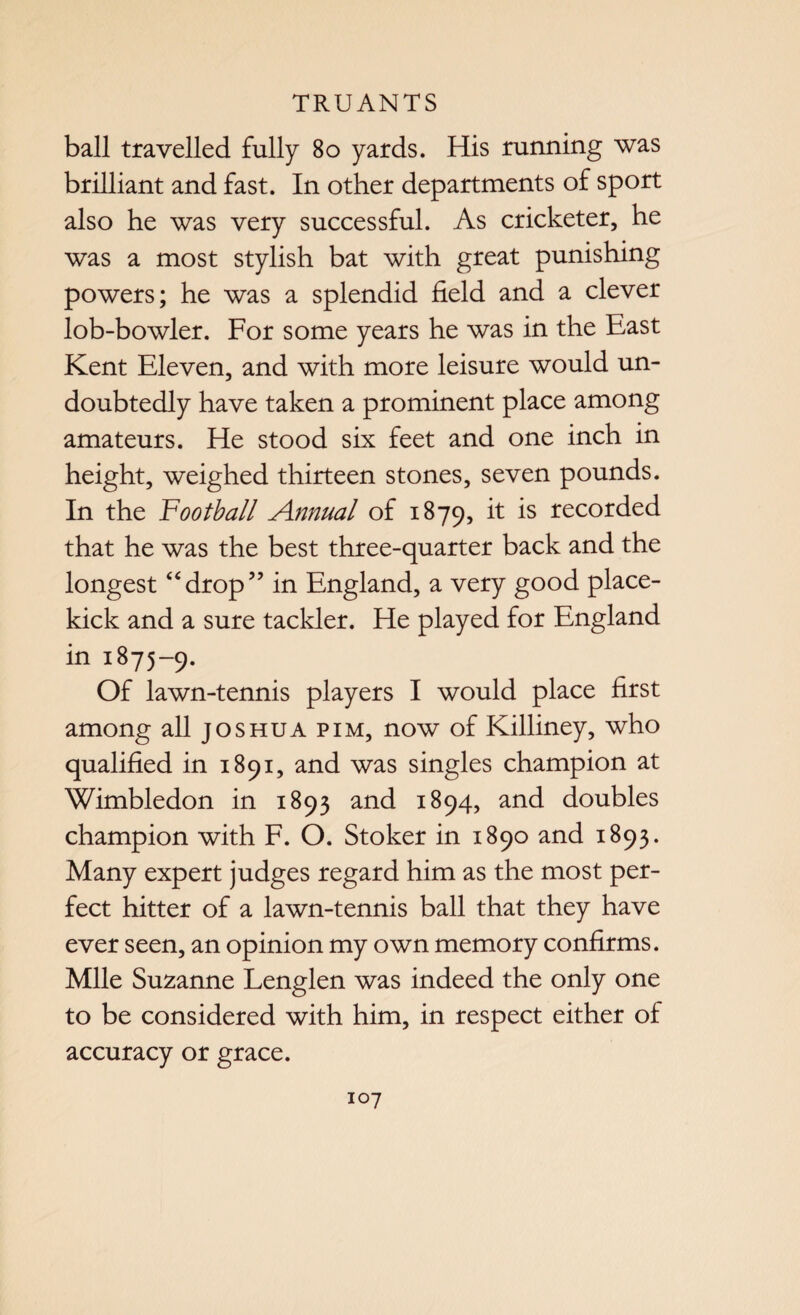 ball travelled fully 80 yards. His running was brilliant and fast. In other departments of sport also he was very successful. As cricketer, he was a most stylish bat with great punishing powers; he was a splendid field and a clever lob-bowler. For some years he was in the East Kent Eleven, and with more leisure would un¬ doubtedly have taken a prominent place among amateurs. He stood six feet and one inch in height, weighed thirteen stones, seven pounds. In the football Annual of 1879, it is recorded that he was the best three-quarter back and the longest “drop” in England, a very good place- kick and a sure tackier. He played for England in 1875-9. Of lawn-tennis players I would place first among all joshua pim, now of Killiney, who qualified in 1891, and was singles champion at Wimbledon in 1893 and 1894, and doubles champion with F. O. Stoker in 1890 and 1893. Many expert judges regard him as the most per¬ fect hitter of a lawn-tennis ball that they have ever seen, an opinion my own memory confirms. Mile Suzanne Lenglen was indeed the only one to be considered with him, in respect either of accuracy or grace.