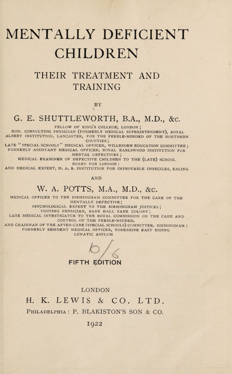 MENTALLY DEFICIENT CHILDREN THEIR TREATMENT AND TRAINING BY G. E. SHUTTLEWORTH, B.A., M.D., &c. FELLOW OF KING’S COLLEGE, LONDON J HON. CONSULTING PHYSICIAN (FORMERLY MEDICAL SUPERINTENDENT), ROYAL ALBERT INSTITUTION, LANCASTER, FOR THE FEEBLE-MINDED OF THE NORTHERN counties ; LATE “ SPECIAL SCHOOLS ” MEDICAL OFFICER, WILLESDEN EDUCATION COMMITTEE ; FORMERLY ASSISTANT MEDICAL OFFICER, ROYAL EARLSWOOD INSTITUTION FOR MENTAL DEFECTIVES ; MEDICAL EXAMINER OF DEFECTIVE CHILDREN TO THE (LATE) SCHOOL BOARD FOR LONDON J AND MEDICAL EXPERT, M. A. B. INSTITUTION FOR IMPROVABLE IMBECILES, EALING AND W. A. POTTS, M.A., M.D., ike. MEDICAL OFFICER TO THE BIRMINGHAM COMMITTEE FOR THE CARE OF THE MENTALLY DEFECTIVE; PSYCHOLOGICAL EXPERT TO THE BIRMINGHAM JUSTICES ; VISITING PHYSICIAN, BARR HALL PARK COLONY ; LATE MEDICAL INVESTIGATOR TO THE ROYAL COMMISSION ON THE CARE AND CONTROL OF THE FEEBLE-MINDED, AND CHAIRMAN OF THE AFTER-CARE (SPECIAL SCHOOLS) COMMITTEE, BIRMINGHAM ; FORMERLY RESIDENT MEDICAL OFFICER, YORKSHIRE EAST RIDING LUNATIC ASYLUM FIFTH ITION LONDON H. K. LEWIS & CO. LTD. Philadelphia : P. BLAKISTON’S SON & CO. 1922