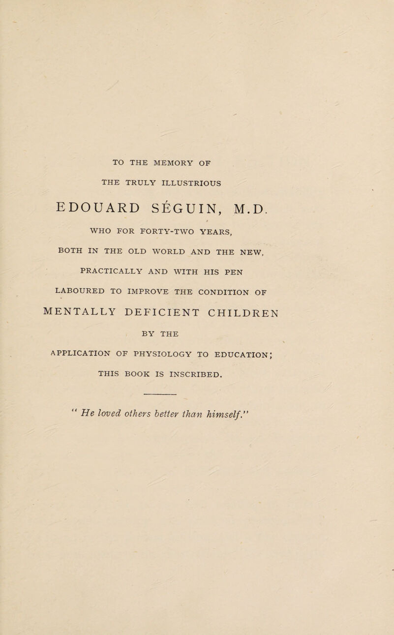 TO THE MEMORY OF THE TRULY ILLUSTRIOUS EDOUARD SEGUIN, M.D. » WHO FOR FORTY-TWO YEARS, BOTH IN THE OLD WORLD AND THE NEW, PRACTICALLY AND WITH HIS PEN LABOURED TO IMPROVE THE CONDITION OF MENTALLY DEFICIENT CHILDREN BY THE APPLICATION OF PHYSIOLOGY TO EDUCATION; THIS BOOK IS INSCRIBED. “ He loved others better than himself.”
