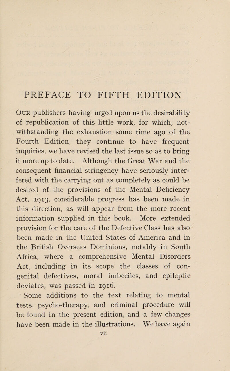 Our publishers having urged upon us the desirability of republication of this little work, for which, not¬ withstanding the exhaustion some time ago of the Fourth Edition, they continue to have frequent inquiries, we have revised the last issue so as to bring it more up to date. Although the Great War and the consequent financial stringency have seriously inter¬ fered with the carrying out as completely as could be desired of the provisions of the Mental Deficiency Act, 1913, considerable progress has been made in this direction, as will appear from the more recent information supplied in this book. More extended provision for the care of the Defective Class has also been made in the United States of America and in the British Overseas Dominions, notably in South Africa, where a comprehensive Mental Disorders Act, including in its scope the classes of con¬ genital defectives, moral imbeciles, and epileptic deviates, was passed in 1916. Some additions to the text relating to mental tests, psycho-therapy, and criminal procedure will be found in the present edition, and a few changes have been made in the illustrations. We have again