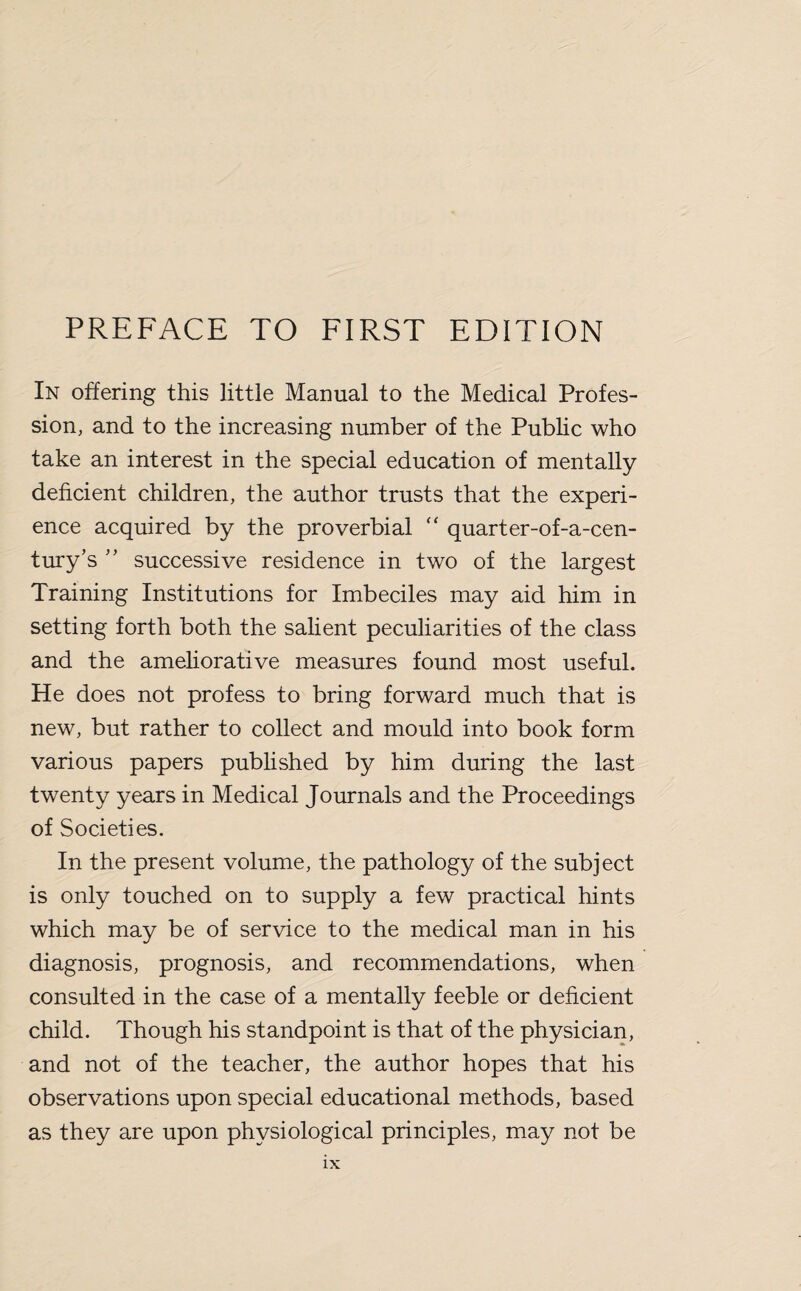 In offering this little Manual to the Medical Profes¬ sion, and to the increasing number of the Public who take an interest in the special education of mentally deficient children, the author trusts that the experi¬ ence acquired by the proverbial “ quarter-of-a-cen- tury’s ” successive residence in two of the largest Training Institutions for Imbeciles may aid him in setting forth both the salient peculiarities of the class and the ameliorative measures found most useful. He does not profess to bring forward much that is new, but rather to collect and mould into book form various papers published by him during the last twenty years in Medical Journals and the Proceedings of Societies. In the present volume, the pathology of the subject is only touched on to supply a few practical hints which may be of service to the medical man in his diagnosis, prognosis, and recommendations, when consulted in the case of a mentally feeble or deficient child. Though his standpoint is that of the physician, and not of the teacher, the author hopes that his observations upon special educational methods, based as they are upon physiological principles, may not be