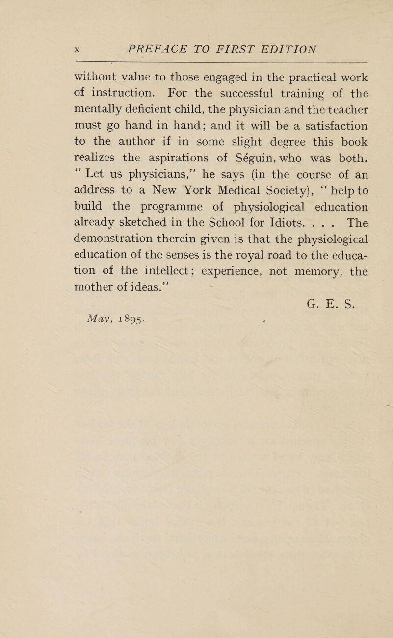 without value to those engaged in the practical work of instruction. For the successful training of the mentally deficient child, the physician and the teacher must go hand in hand; and it will be a satisfaction to the author if in some slight degree this book realizes the aspirations of Seguin, who was both. “ Let us physicians/’ he says (in the course of an address to a New York Medical Society), “ help to build the programme of physiological education already sketched in the School for Idiots. . . . The demonstration therein given is that the physiological education of the senses is the royal road to the educa¬ tion of the intellect; experience, not memory, the mother of ideas.” May, 1895.