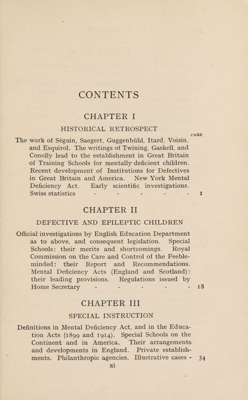 CONTENTS CHAPTER I HISTORICAL RETROSPECT PAGE The work of Seguin, Saegert, Guggenbiihl, Itard, Voisin, and Esquirol. The writings of Twining, Gaskell, and Conolly lead to the establishment in Great Britain of Training Schools for mentally deficient children. Recent development of Institutions for Defectives in Great Britain and America. New York Mental Deficiency Act. Early scientific investigations. Swiss statistics - - - - I CHAPTER II DEFECTIVE AND EPILEPTIC CHILDREN Official investigations by English Education Department as to above, and consequent legislation. Special Schools: their merits and shortcomings. Royal Commission on the Care and Control of the Feeble¬ minded: their Report and Recommendations. Mental Deficiency Acts (England and Scotland): their leading provisions. Regulations issued by Home Secretary - - - - 18 CHAPTER III SPECIAL INSTRUCTION Definitions in Mental Deficiency Act, and in the Educa¬ tion Acts (1899 and 1914). Special Schools on the Continent and in America. Their arrangements and developments in England. Private establish¬ ments. Philanthropic agencies. Illustrative cases - 34