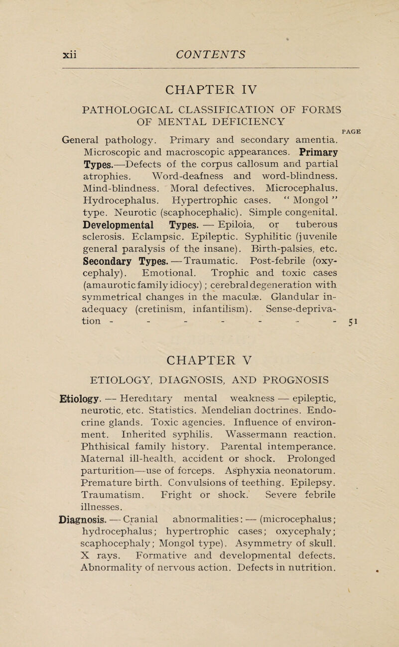 CHAPTER IV PATHOLOGICAL CLASSIFICATION OF FORMS OF MENTAL DEFICIENCY PAGE General pathology. Primary and secondary amentia. Microscopic and macroscopic appearances. Primary Types.—Defects of the corpus callosum and partial atrophies. Word-deafness and word-blindness. Mind-blindness. Moral defectives. Microcephalus. Hydrocephalus. Hypertrophic cases. “ Mongol ” type. Neurotic (scaphocephalic). Simple congenital. Developmental Types. — Epiloia, or tuberous sclerosis. Eclampsic. Epileptic. Syphilitic (juvenile general paralysis of the insane). Birth-palsies, etc. Secondary Types.—Traumatic. Post-febrile (oxy¬ cephaly). Emotional. Trophic and toxic cases (amaurotic family idiocy); cerebral degeneration with symmetrical changes in the maculae. Glandular in¬ adequacy (cretinism, infantilism). Sense-depriva¬ tion - - - - - - -51 CHAPTER V ETIOLOGY, DIAGNOSIS, AND PROGNOSIS Etiology. — Hereditary mental weakness •—- epileptic, neurotic, etc. Statistics. Mendelian doctrines. Endo¬ crine glands. Toxic agencies. Influence of environ¬ ment. Inherited syphilis. Wassermann reaction. Phthisical family history. Parental intemperance. Maternal ill-health, accident or shock. Prolonged parturition—-use of forceps. Asphyxia neonatorum. Premature birth. Convulsions of teething. Epilepsy. Traumatism. Fright or shock. Severe febrile illnesses. Diagnosis. — Cranial abnormalities: — (microcephalus; hydrocephalus; hypertrophic cases; oxycephaly; scaphocephaly; Mongol type). Asymmetry of skull. X rays. Formative and developmental defects. Abnormality of nervous action. Defects in nutrition.