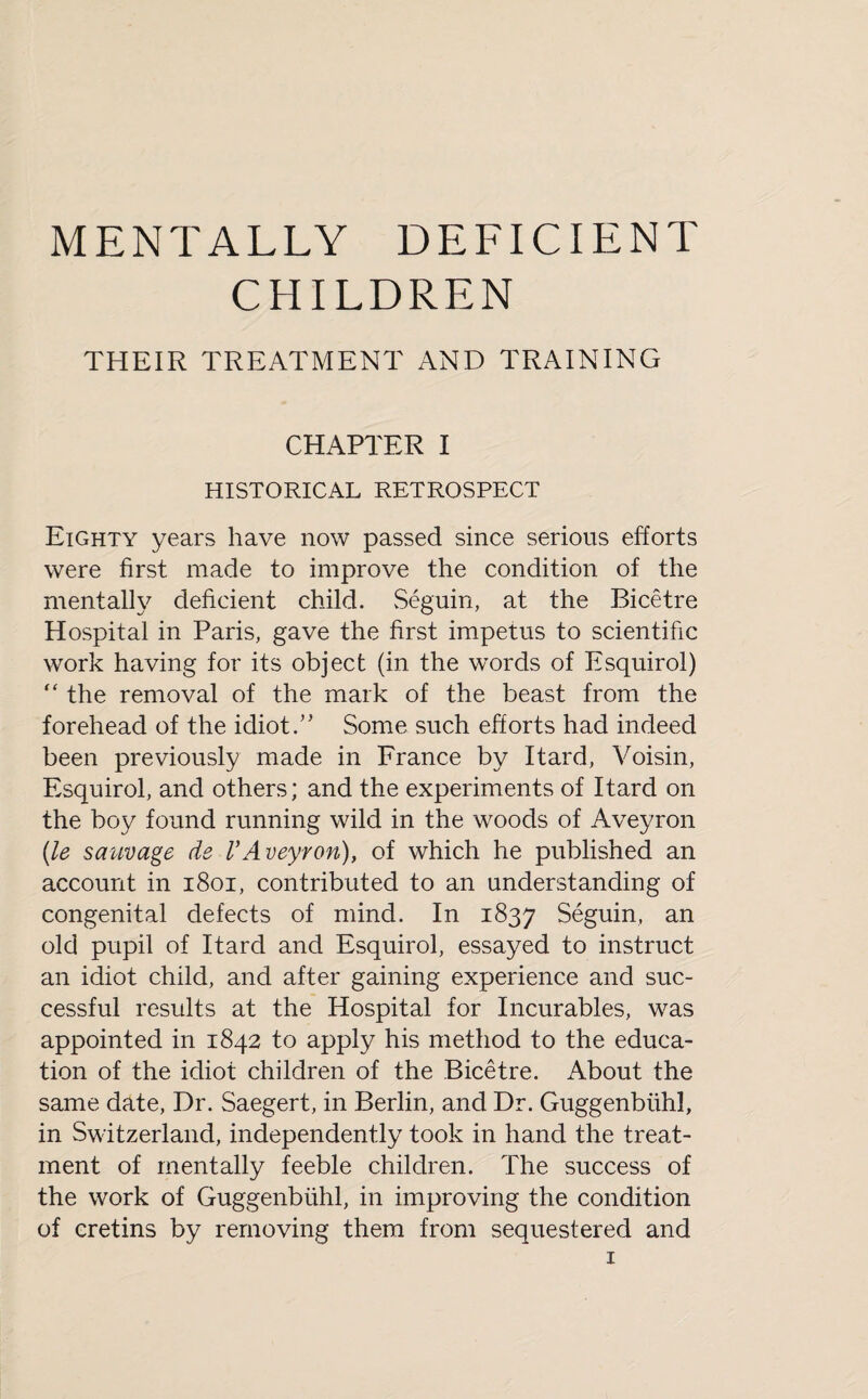 MENTALLY DEFICIENT CHILDREN THEIR TREATMENT AND TRAINING CHAPTER I HISTORICAL RETROSPECT Eighty years have now passed since serious efforts were first made to improve the condition of the mentally deficient child. Seguin, at the Bicetre Hospital in Paris, gave the first impetus to scientific work having for its object (in the words of Esquirol) “ the removal of the mark of the beast from the forehead of the idiotSome such efforts had indeed been previously made in France by Itard, Voisin, Esquirol, and others; and the experiments of Itard on the boy found running wild in the woods of Aveyron (le sauvage de VAveyron), of which he published an account in 1801, contributed to an understanding of congenital defects of mind. In 1837 Seguin, an old pupil of Itard and Esquirol, essayed to instruct an idiot child, and after gaining experience and suc¬ cessful results at the Hospital for Incurables, was appointed in 1842 to apply his method to the educa¬ tion of the idiot children of the Bicetre. About the same date, Dr. Saegert, in Berlin, and Dr. Guggenblihl, in Switzerland, independently took in hand the treat¬ ment of mentally feeble children. The success of the work of Guggenblihl, in improving the condition of cretins by removing them from sequestered and