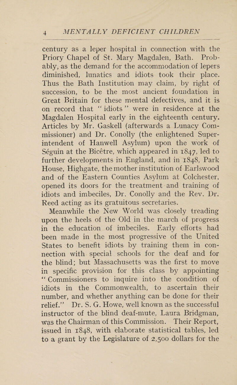 century as a leper hospital in connection with the Priory Chapel of St. Mary Magdalen, Bath. Prob¬ ably, as the demand for the accommodation of lepers diminished, lunatics and idiots took their place. Thus the Bath Institution may claim, by right of succession, to be the most ancient foundation in Great Britain for these mental defectives, and it is on record that “ idiots ” were in residence at the Magdalen Hospital early in the eighteenth century. Articles by Mr. Gaskell (afterwards a Lunacy Com¬ missioner) and Dr. Conolly (the enlightened Super¬ intendent of Hanwell Asylum) upon the work of Seguin at the Bicetre, which appeared in 1847, led to further developments in England, and in 1848, Park House, Highgate, the mother institution of EarJswood and of the Eastern Counties Asylum at Colchester, opened its doors for the treatment and training of idiots and imbeciles, Dr. Conolly and the Rev. Dr. Reed acting as its gratuitous secretaries. Meanwhile the New World was closely treading upon the heels of the Old in the march of progress in the education of imbeciles. Early efforts had been made in the most progressive of the United States to benefit idiots by training them in con¬ nection with special schools for the deaf and for the blind; but Massachusetts was the first to move in specific provision for this class by appointing  Commissioners to inquire into the condition of idiots in the Commonwealth, to ascertain their number, and whether anything can be done for their relief.” Dr. S. G. Howe, well known as the successful instructor of the blind deaf-mute, Laura Bridgman, was the Chairman of this Commission. Their Report, issued in 1848, with elaborate statistical tables, led to a grant by the Legislature of 2,500 dollars for the