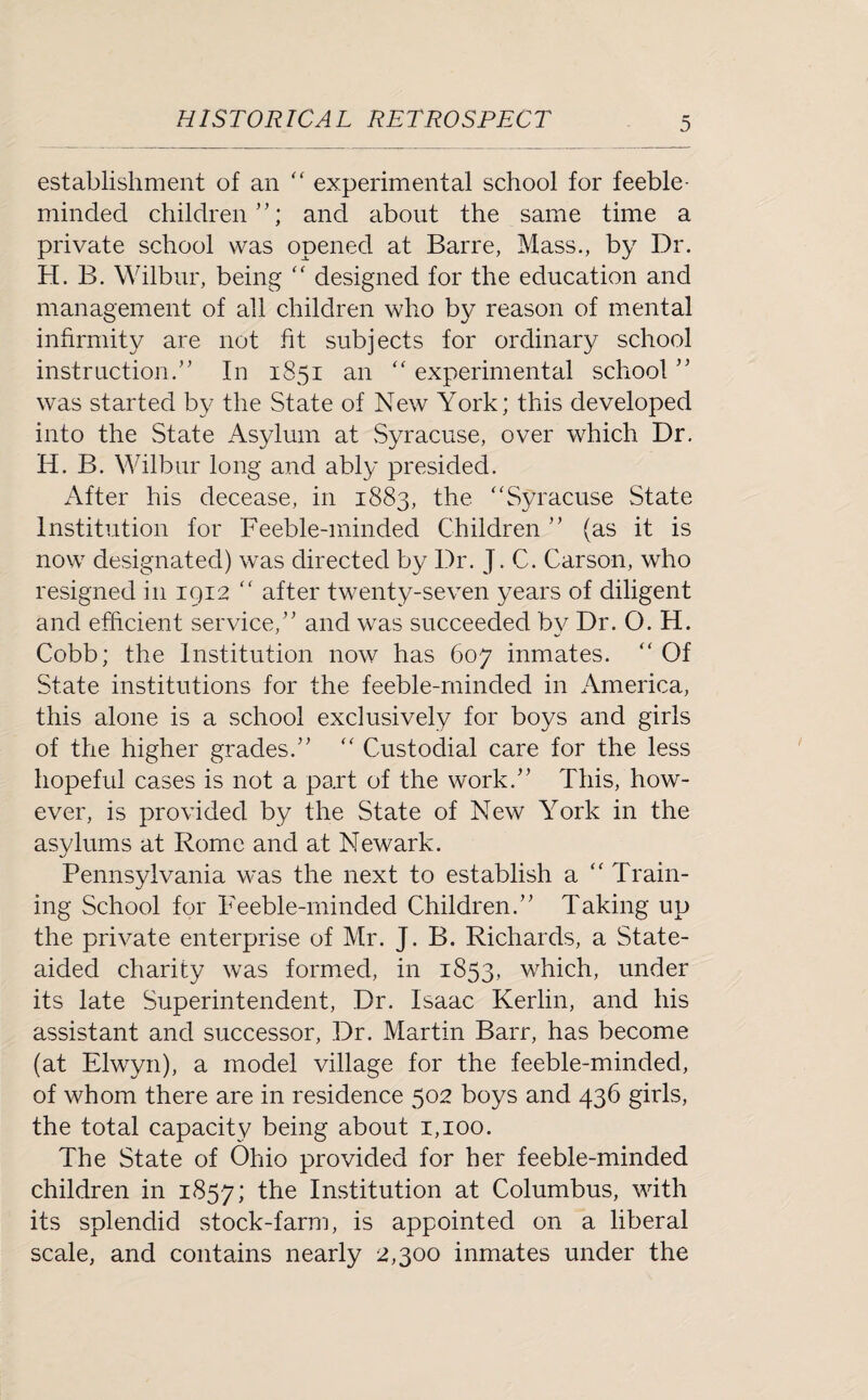 establishment of an “ experimental school for feeble¬ minded children”; and about the same time a private school was opened at Barre, Mass., by Dr. H. B. Wilbur, being “ designed for the education and management of all children who by reason of mental infirmity are not fit subjects for ordinary school instruction.” In 1851 an “ experimental school ” was started by the State of New York; this developed into the State Asylum at Syracuse, over which Dr. H. B. Wilbur long and ably presided. After his decease, in 1883, the “Syracuse State Institution for Feeble-minded Children ” (as it is now designated) was directed by Dr. J. C. Carson, who resigned in 1912 “ after twenty-seven years of diligent and efficient service,” and was succeeded by Dr. O. H. Cobb; the Institution now has 607 inmates. “ Of State institutions for the feeble-minded in America, this alone is a school exclusively for boys and girls of the higher grades.” “ Custodial care for the less hopeful cases is not a part of the work.” This, how¬ ever, is provided by the State of New York in the asylums at Rome and at Newark. Pennsylvania was the next to establish a “ Train¬ ing School for Feeble-minded Children.” Taking up the private enterprise of Mr. J. B. Richards, a State- aided charity was formed, in 1853, which, under its late Superintendent, Dr. Isaac Kerlin, and his assistant and successor, Dr. Martin Barr, has become (at Elwyn), a model village for the feeble-minded, of whom there are in residence 502 boys and 436 girls, the total capacity being about 1,100. The State of Ohio provided for her feeble-minded children in 1857; the Institution at Columbus, with its splendid stock-farm, is appointed on a liberal scale, and contains nearly 2,300 inmates under the