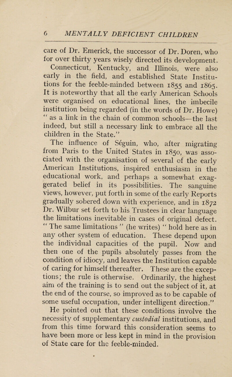 care of Dr. Emerick, the successor of Dr. Doren, who for over thirty years wisely directed its development. Connecticut, Kentucky, and Illinois, were also early in the field, and established State Institu¬ tions for the feeble-minded between 1855 and 1865. It is noteworthy that all the early American Schools were organised on educational lines, the imbecile institution being regarded (in the words of Dr. Howe) fi as a link in the chain of common schools—the last indeed, but still a necessary link to embrace all the children in the State. The influence of Seguin, who, after migrating from Paris to the United States in 1850, was asso¬ ciated with the organisation of several of the early American Institutions, inspired enthusiasm in the educational work, and perhaps a somewhat exag¬ gerated belief in its possibilities. The sanguine views, however, put forth in some of the early Reports gradually sobered down writh experience, and in 1872 Dr. Wilbur set forth to his Trustees in clear language the limitations inevitable in cases of original defect. “ The same limitations  (he writes) “ hold here as in any other system of education. These depend upon the individual capacities of the pupil. Now and then one of the pupils absolutely passes from the condition of idiocy, and leaves the Institution capable of caring for himself thereafter. These are the excep¬ tions; the rule is otherwise. Ordinarily, the highest aim of the training is to send out the subject of it, at the end of the course, so improved as to be capable of some useful occupation, under intelligent direction. He pointed out that these conditions involve the necessity of supplementary custodial institutions, and from this time forward this consideration seems to have been more or less kept in mind in the provision of State care for the feeble-minded.
