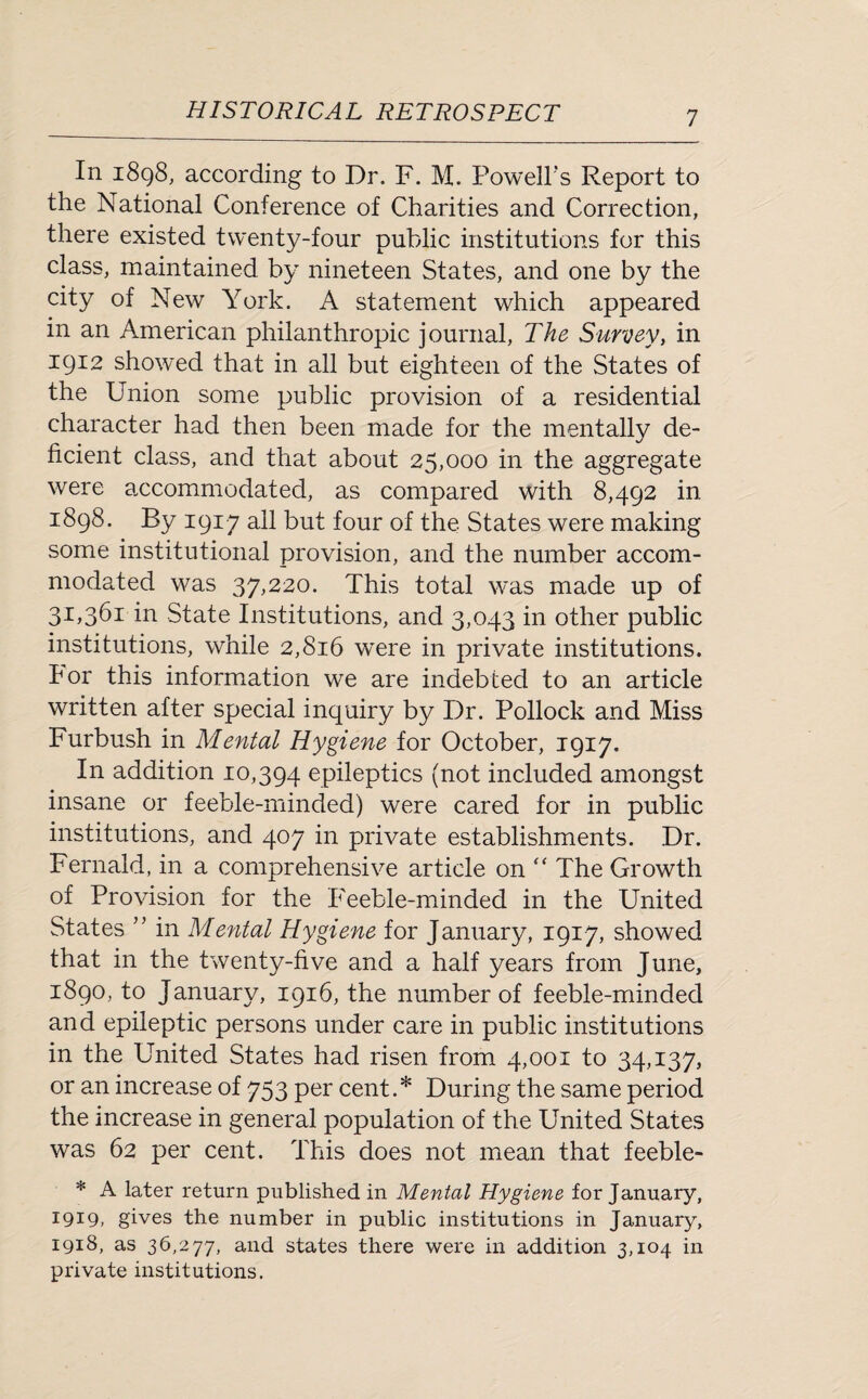 In 1898, according to Dr. F. M. Powell’s Report to the National Conference of Charities and Correction, there existed twenty-four public institutions for this class, maintained by nineteen States, and one by the city of New York. A statement which appeared in an American philanthropic journal, The Survey, in 1912 showed that in all but eighteen of the States of the Union some public provision of a residential character had then been made for the mentally de¬ ficient class, and that about 25,000 in the aggregate were accommodated, as compared with 8,492 in 1898. By 1917 all but four of the States were making some institutional provision, and the number accom¬ modated was 37,220. This total was made up of 31,361 in State Institutions, and 3,043 in other public institutions, while 2,816 were in private institutions. Por this information we are indebted to an article written after special inquiry by Dr. Pollock and Miss Furbush in Mental Hygiene for October, 1917. In addition 10,394 epileptics (not included amongst insane or feeble-minded) were cared for in public institutions, and 407 in private establishments. Dr. Fernald, in a comprehensive article on “ The Growth of Provision for the Feeble-minded in the United States ” in Mental Hygiene for January, 1917, showed that in the twenty-five and a half years from June, 1890, to January, 1916, the number of feeble-minded and epileptic persons under care in public institutions in the United States had risen from 4,001 to 34,137, or an increase of 753 per cent.* During the same period the increase in general population of the United States was 62 per cent. This does not mean that feeble- * A later return published in Mental Hygiene for January, 1919, gives the number in public institutions in January, 1918, as 36,277, and states there were in addition 3,104 in private institutions.