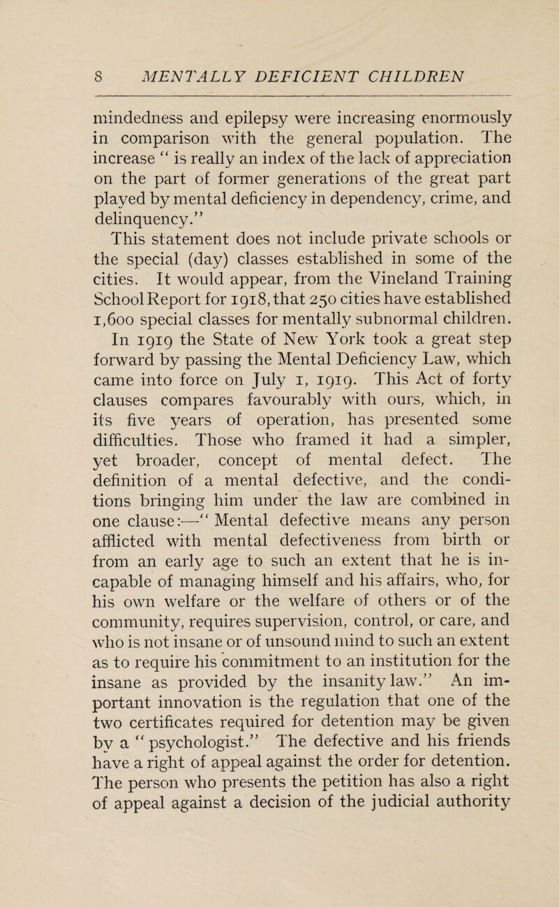 mindedness and epilepsy were increasing enormously in comparison with the general population. The increase “ is really an index of the lack of appreciation on the part of former generations of the great part played by mental deficiency in dependency, crime, and delinquency.” This statement does not include private schools or the special (day) classes established in some of the cities. It would appear, from the Vineland Training School Report for 1918, that 250 cities have established 1,600 special classes for mentally subnormal children. In 1919 the State of New York took a great step forward by passing the Mental Deficiency Law, which came into force on July 1, 1919. This Act of forty clauses compares favourably with ours, which, in its five years of operation, has presented some difficulties. Those who framed it had a simpler, yet broader, concept of mental defect. The definition of a mental defective, and the condi¬ tions bringing him under the law are combined in one clause:—“ Mental defective means any person afflicted with mental defectiveness from birth or from an early age to such an extent that he is in¬ capable of managing himself and his affairs, who, for his own welfare or the welfare of others or of the community, requires supervision, control, or care, and who is not insane or of unsound mind to such an extent as to require his commitment to an institution for the insane as provided by the insanity law.” An im¬ portant innovation is the regulation that one of the two certificates required for detention may be given by a “ psychologist.” The defective and his friends have a right of appeal against the order for detention. The person who presents the petition has also a right of appeal against a decision of the judicial authority