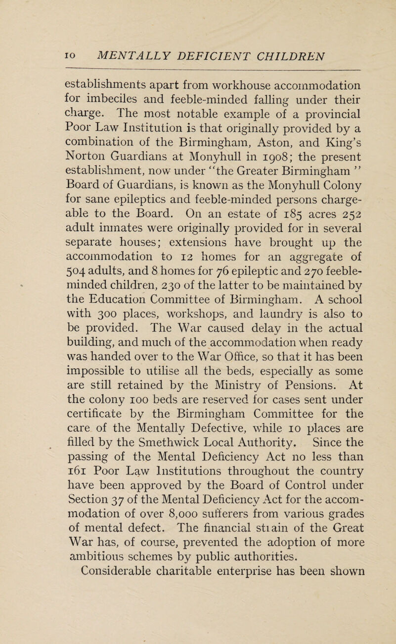 establishments apart from workhouse accommodation for imbeciles and feeble-minded falling under their charge. The most notable example of a provincial Poor Law Institution is that originally provided by a combination of the Birmingham, Aston, and King’s Norton Guardians at Monyhull in 1908; the present establishment, now under ‘The Greater Birmingham ” Board of Guardians, is known as the Monyhull Colony for sane epileptics and feeble-minded persons charge¬ able to the Board. On an estate of 185 acres 252 adult inmates were originally provided for in several separate houses; extensions have brought up the accommodation to 12 homes for an aggregate of 504 adults, and 8 homes for 76 epileptic and 270 feeble¬ minded children, 230 of the latter to be maintained by the Education Committee of Birmingham. A school with 300 places, workshops, and laundry is also to be provided. The War caused delay in the actual building, and much of the accommodation when ready was handed over to the War Office, so that it has been impossible to utilise all the beds, especially as some are still retained by the Ministry of Pensions. At the colony 100 beds are reserved for cases sent under certificate by the Birmingham Committee for the care of the Mentally Defective, while 10 places are filled by the Smethwick Local Authority. Since the passing of the Mental Deficiency Act no less than 161 Poor Law Institutions throughout the country have been approved by the Board of Control under Section 37 of the Mental Deficiency Act for the accom¬ modation of over 8,000 sufferers from various grades of mental defect. The financial stiain of the Great War has, of course, prevented the adoption of more ambitious schemes by public authorities. Considerable charitable enterprise has been shown