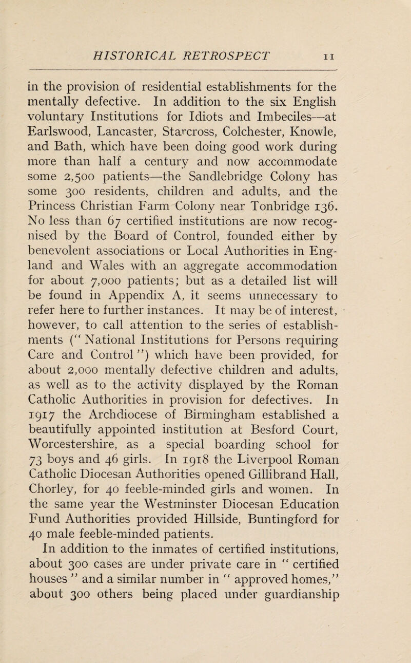 in the provision of residential establishments for the mentally defective. In addition to the six English voluntary Institutions for Idiots and Imbeciles—at Earlswood, Lancaster, Starcross, Colchester, Knowle, and Bath, which have been doing good work during more than half a century and now accommodate some 2,500 patients—the Sandlebridge Colony has some 300 residents, children and adults, and the Princess Christian Farm Colony near Tonbridge 136. No less than 67 certified institutions are now recog¬ nised by the Board of Control, founded either by benevolent associations or Local Authorities in Eng¬ land and Wales with an aggregate accommodation for about 7,000 patients; but as a detailed list will be found in Appendix A, it seems unnecessary to refer here to further instances. It may be of interest, however, to call attention to the series of establish¬ ments (“ National Institutions for Persons requiring Care and Control ”) which have been provided, for about 2,000 mentally defective children and adults, as well as to the activity displayed by the Roman Catholic Authorities in provision for defectives. In 1917 the Archdiocese of Birmingham established a beautifully appointed institution at Besford Court, Worcestershire, as a special boarding school for 73 boys and 46 girls. In 1918 the Liverpool Roman Catholic Diocesan Authorities opened Gillibrand Hall, Chorley, for 40 feeble-minded girls and women. In the same year the Westminster Diocesan Education Fund Authorities provided Hillside, Buntingford for 40 male feeble-minded patients. In addition to the inmates of certified institutions, about 300 cases are under private care in  certified houses ” and a similar number in “ approved homes/’ about 300 others being placed under guardianship