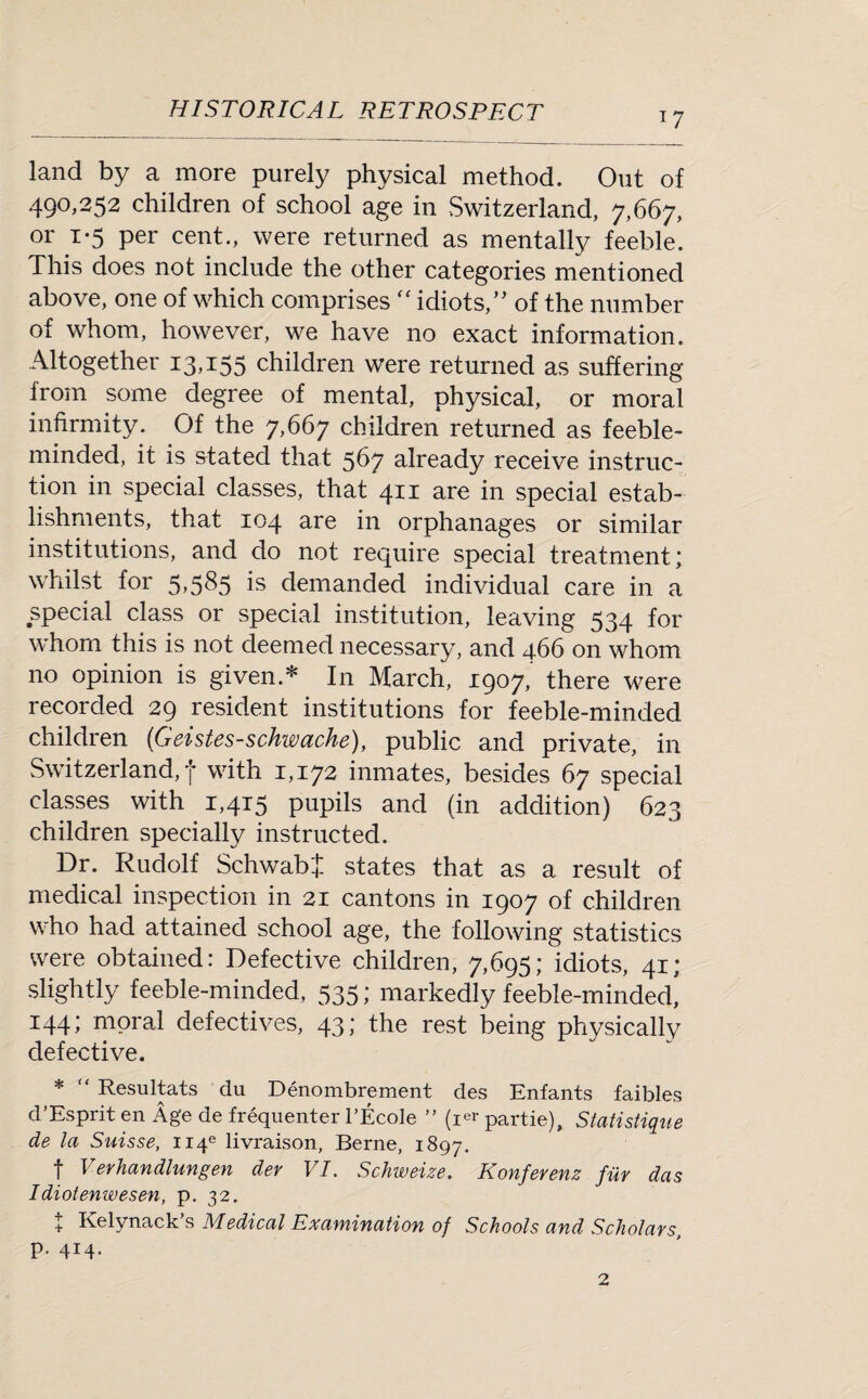 *7 land by a more purely physical method. Out of 490,252 children of school age in Switzerland, 7,667, or i-5 per cent., were returned as mentally feeble. This does not include the other categories mentioned above, one of which comprises “ idiots,’’ of the number of whom, however, we have no exact information. Altogether 13,155 children were returned as suffering from some degree of mental, physical, or moral infirmity. Of the 7,667 children returned as feeble¬ minded, it is stated that 567 already receive instruc¬ tion in special classes, that 411 are in special estab¬ lishments, that 104 are in orphanages or similar institutions, and do not require special treatment; whilst for 5,585 is demanded individual care in a special class or special institution, leaving 534 for whom this is not deemed necessary, and 466 on whom no opinion is given.* In March, 1907,' there were recorded 29 resident institutions for feeble-minded children (Geistes-schwache), public and private, in Switzerland, f with 1,172 inmates, besides 67 special classes with 1,415 pupils and (in addition) 623 children specially instructed. Dr. Rudolf Schwab'! states that as a result of medical inspection in 21 cantons in 1907 of children who had attained school age, the following statistics were obtained: Defective children, 7,695; idiots, 41; slightly feeble-minded, 535; markedly feeble-minded! 144; moral defectives, 43; the rest being physically defective. * “ Resultats du Denombrement des Enfants faibles d’Esprit en Age de frequenter l’Ecole ” (i«- partie), Statistique de la Suisse, H4e livraison, Berne, 1897. t Verhandlungen dev VI. Schweize. Konferenz fur das Idiotenwesen, p. 32. + Kelynack’s Medical Examination of Schools and Scholars p. 414. 2