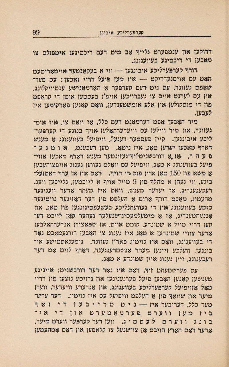 קערפערליכע איבוננ 99 דרוקעז אוז ענטפערט גצײך אב מיט דעם ריכטיגעז אימפולס צו מאכעז די ריכטיגע בעװעגונג. דורר לוערפערציכע איבונגעז — װי א בעקאנטעד אויטאריטעט האט עס אויסגעדריקט — איז מעז פועיצ דריי זאכען: עם פעד־ שאפט געזונד. עס גיט רעם קערפער א הארמאנישע ענטװילוצונג. אוז עם יצערנט אויס צו געברױכעז אויפ׳ז בעסטעז אופז די קראפט פון די מוסקוצעז איז איצע אומשטענדען, װאס קאנעז פארקומעז איז צעבעז. מיר האבעז אפט דערמאנט דעם כיצצ, אז װאס צג איז אומ־ געזונד, אוז מיר ווייצעז עם װיעדערהאאעז אויך בנוגע די קערפער־ ייציכע איבונגען. קײז פעסטער רעגעיצ, װיפיעא בעװעגונג א מענש דארך מאכעז יעדעז טאג, איז ניטא. מעז רעכענט, א ו מ ג ע - פ ע ה ר, $ז.א דורכשניטיציך־געזונטער מענש דארך מאכעז אזוי־ פיעיצ בעװעגונג א טאג, װיפיעא עס װאאט געװעז גענוג אויפצוהעבען א משא פוז 150 טאז אײז פוסדי הויך. דאס איז אז ערך דאסזעיצ־ ביגע, װי געהז א מהלך פוז 9 מײא אויך א צײכטעז, גצײכעז װעג. רעכענענדיג, אז יעדער מענש, װאס איז מעהר אדער װעניגער טהעטיג, מאכט דורך ארום א העיציפט פוז דער דאזיגער נויטיגער סומע בעװעגונגיאיז די געװעהנאיכע ׳בעשעפטיגונגעז פוז טאג, אוז אננעהמענדיג, אז א מיטעצמעסיג־שנעלער געהער קאז צײכט דע־ קעז דרײ מײיצ א שטונדע, קומט אויס, אז שפאצירז אנדערהאיצבען אדער צװײ שטונדעז א טאג איז גענוג צו האבעז דורגעמאכט גאר די בעװעגונג, װאס איז נויטיג פאר׳ז געזונד. גימענאסטישע אי־ בונגעז, װעאבע זײנען מעהר אנשטרענגענד. דארך לויט אט דער רעכענונג, זײז גענוג אײן שטונדע א טאג. עם פערשטעהט זיך, דאם איז נאר דער דורכשניט; אײניגע מענשעז קאנעז האבעז פיעצ פערגעניגען און גרויסע נוצעז פוז דרײ מאיצ אזויפיעל קערפעריציכע בעװעגונג, אוז אנדערע װיעדער, װערז מיעד און שװאך פוז א העיצפט וױפיעיצ עס איז נויטיג. דער ערש־ טער כלל, דעריבער איז — ניט טרייבעז די זאך ביז מעז ווערט פערמאטערט אוז די אי־ בונג ווערט יצעםטיג. װען דער קערפער װערט מיעד, אדער דאס הארץ הויבט אז צױשנעיצ צו קיצאפעז און דאס אטהעמען