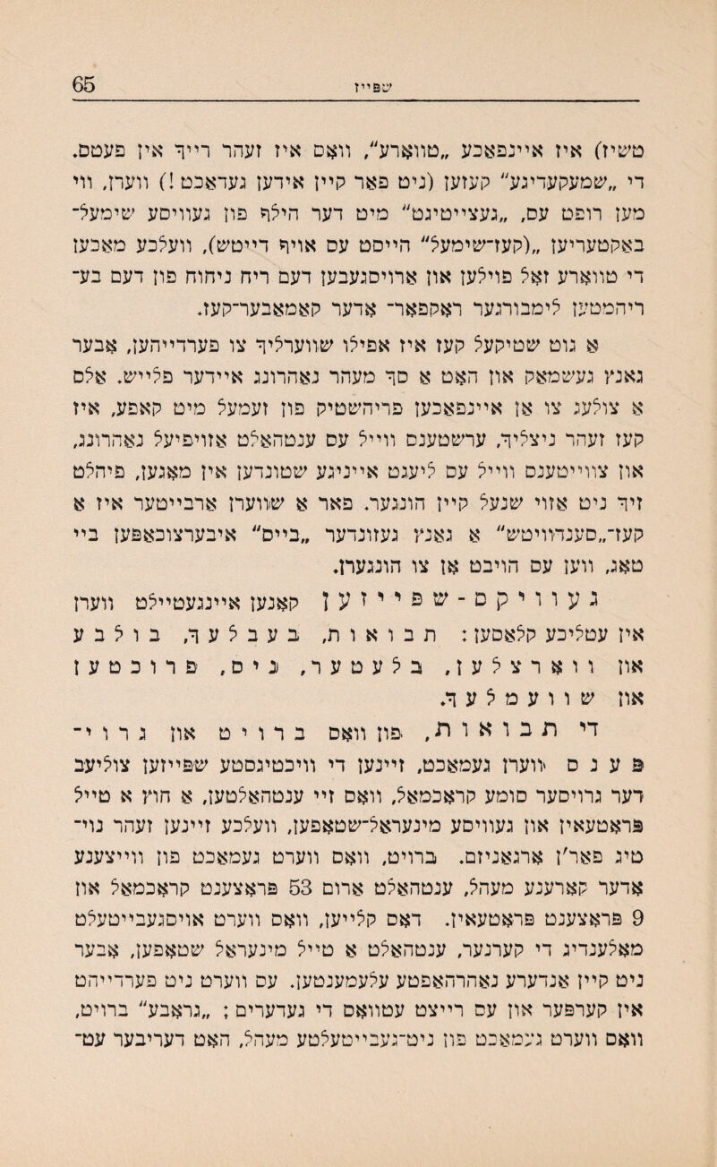 עפײז 65 טשיז) איז אײנפאכע ״טװארל/ װאם איז זעהר רײך אין פעטם. די ״שמעקעדיגע״ קעזען (ניט פאר קײן אידען געדאכט!) װעח, װי מען רופט עס, ״געצײטיגט״ מיט דער היצך פון געװיםע שימעל־ באקטעריען ״(קעז־שימעיצ״ הײסט עס אויך דייטש), װעצכע מאכען די טװארע זאל פוילען און ארויסגעבען דעם ריח ניחוח פון דעם בע־ ריהמטען צימבורגער ראקפאר־ אדער קאמאבער־קעז♦ א גוט שטיקעצ קעז איז אפיצו שװערציך צו פערדײהען, אבער גאנץ געשמאק און האט א סך מעהר נאהרונג אײדער פיצײש♦ אצס א צולעג צו אן אײנפאכען פריהשטיק פון זעמעצ מיט קאםע, איז קעז זעהר ניצציך, ערשטענס װײל עס ענטהא^ט אזויפיעצ נאהרונג, און צװײטענס װײל עס יציעגט אײניגע שטונדען אין מאגען, פיהלט זיך ניט אזוי שנעל קײן הונגעח פאר א שװערן ארבײטער איז א קעז־״סענדװיטש״ א גאנץ געזונדער ״בײס״ איבערצובאפען בײ טאג, װען עס הויבט אן צו הונגעח. געוויקס־־שפייזען קאנען אײנגעטײצט װערן איז עטיציכע קצאסען: תבואות, בעבצעך, בויצבע און װארצלעז, ביצעטער, נ י ס, פרוכטען און ש ו ו ע מ ל ע ך♦ די תבואות, יפוז װאס ב ר ו י ט און ג ר ו י־ פ ע נ ס יװערז געמאכט, זײנען די װיכטיגםטע ש׳פײזען צחיעב דער גרויסער סומע קראכמאל, װאס זײ ענטהאצטען, א חוץ א טײיצ פראטעאין און געװיסע מינעראיצ־שטאפען, װעצכע זײנען זעהר נוי־ טיג פאר׳ן ארגאניזם. ברויט, װאס װערט געמאכט פון װײצענע אדער קארענע מעהצ, ענטהאצט ארום 53 פראצענט קראכמאצ און 9 פראצענט פראטעאין. דאס קצײען, װאם װערט אויסגעבײטע׳צט מאיצענדיג די קערנער, ענטהאלט א טײצ מינעראיצ שטאפען, אבער ניט קײן אנדערע נאהרהאפטע עיצעמענטעך עס װערט ניט פערדײהט אין קערפער און עס רײצט עטװאם די געדערים; ״גראבע״ ברויט, װאם װערט געמאכט פוז ניט־געבײטעצטע מעהצ, האט דעריבער עט־