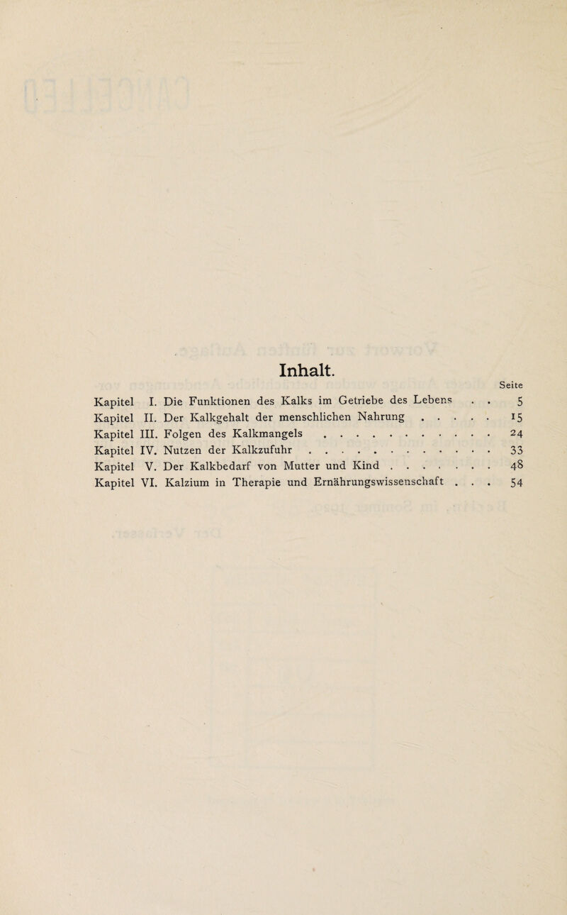 Inhalt. Seite Kapitel I. Die Funktionen des Kalks im Getriebe des Lebens . . 5 Kapitel II. Der Kalkgehalt der menschlichen Nahrung. 15 Kapitel III. Folgen des Kalkmangels .24 Kapitel IV. Nutzen der Kalkzufuhr.33 Kapitel V. Der Kalkbedarf von Mutter und Kind.48 Kapitel VI. Kalzium in Therapie und Ernährungswissenschaft ... 54