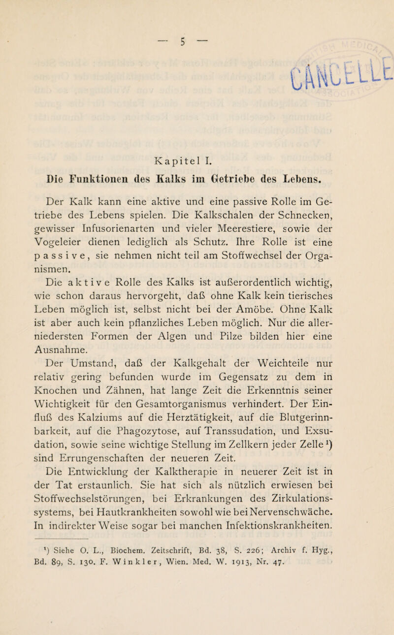 Kapitel I. Die Funktionen des Kalks im Getriebe des Lebens. Der Kalk kann eine aktive und eine passive Rolle im Ge¬ triebe des Lebens spielen. Die Kalkschalen der Schnecken, gewisser Infusorienarten und vieler Meerestiere, sowie der Vogeleier dienen lediglich als Schutz. Ihre Rolle ist eine passive, sie nehmen nicht teil am Stoffwechsel der Orga¬ nismen. Die aktive Rolle des Kalks ist außerordentlich wichtig, wie schon daraus hervorgeht, daß ohne Kalk kein tierisches Leben möglich ist, selbst nicht bei der Amöbe. Ohne Kalk ist aber auch kein pflanzliches Leben möglich. Nur die aller¬ niedersten Formen der Algen und Pilze bilden hier eine Ausnahme. Der Umstand, daß der Kalkgehalt der Weichteile nur relativ gering befunden wurde im Gegensatz zu dem in Knochen und Zähnen, hat lange Zeit die Erkenntnis seiner Wichtigkeit für den Gesamtorganismus verhindert. Der Ein¬ fluß des Kalziums auf die Herztätigkeit, auf die Blutgerinn¬ barkeit, auf die Phagozytose, auf Transsudation, und Exsu¬ dation, sowie seine wichtige Stellung im Zellkern jeder Zelle *) sind Errungenschaften der neueren Zeit. Die Entwicklung der Kalktherapie in neuerer Zeit ist in der Tat erstaunlich. Sie hat sich als nützlich erwiesen bei Stoffwechselstörungen, bei Erkrankungen des Zirkulations¬ systems, bei Hautkrankheiten sowohl wie bei Nervenschwäche. In indirekterWeise sogar bei manchen Infektionskrankheiten. l) Siehe O. L., Biochem. Zeitschrift, Bd. 38, S. 226; Archiv f. Hyg., Bd. 89, S. 130. F. Winkler, Wien. Med. W. 1913, Nr. 47.