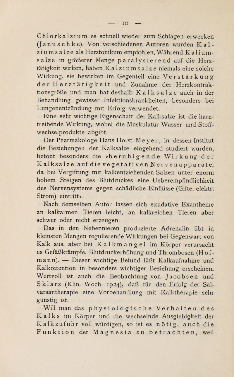 IO Chlorkalzium es schnell wieder zum Schlagen erwecken (J a n u s c h k e). Von verschiedenen Autoren wurden Kal¬ ziumsalze als Herztonikum empfohlen. Während Kalium¬ salze in größerer Menge paralysierend auf die Herz¬ tätigkeit wirken, haben Kalziumsalze niemals eine solche Wirkung, sie bewirken im Gegenteil eine Verstärkung der Herztätigkeit und Zunahme der Herzkontrak¬ tionsgröße und man hat deshalb K a 1 k s a 1 z e auch in der Behandlung gewisser Infektionskrankheiten, besonders bei Lungenentzündung mit Erfolg verwendet. Eine sehr wichtige Eigenschaft der Kalksalze ist die harn¬ treibende Wirkung, wobei die Muskulatur Wasser und Stoff¬ wechselprodukte abgibt. Der Pharmakologe Hans Horst Meyer, in dessen Institut die Beziehungen der Kalksalze eingehend studiert wurden, betont besonders die »beruhigende Wirkung der Kalksalze auf die vegetativen Nervenapparate, da bei Vergiftung mit kalkentziehenden Salzen unter enorm hohem Steigen des Blutdruckes eine Ueberemplindlichkeit des Nervensystems gegen schädliche Einflüsse (Gifte, elektr. Strom) eintritt«. Nach demselben Autor lassen sich exudative Exantheme an kalkarmen Tieren leicht, an kalkreichen Tieren aber schwer oder nicht erzeugen. Das in den Nebennieren produzierte Adrenalin übt in kleinsten Mengen regulierende Wirkungen bei Gegenwart von Kalk aus, aber bei Kalkmangel im Körper verursacht es Gefäßkrämpfe, Blutdruckerhöhung und Thrombosen (Hof¬ mann). —- Dieser wichtige Befund läßt Kalkaufnahme und Kalkretention in besonders wichtiger Beziehung erscheinen. Wertvoll ist auch die Beobachtung von Jacobsen und Sklarz (Klin. Woch. 1924), daß für den Erfolg der Sal- varsantherapie eine Vorbehandlung mit Kalktherapie sehr günstig ist. Will man das physiologische Verhalten des Kalks im Körper und die wechselnde Ausgiebigkeit der Kalkzufuhr voll würdigen, so ist es nötig, auch die Funktion der Magnesia zu betrachten, weil