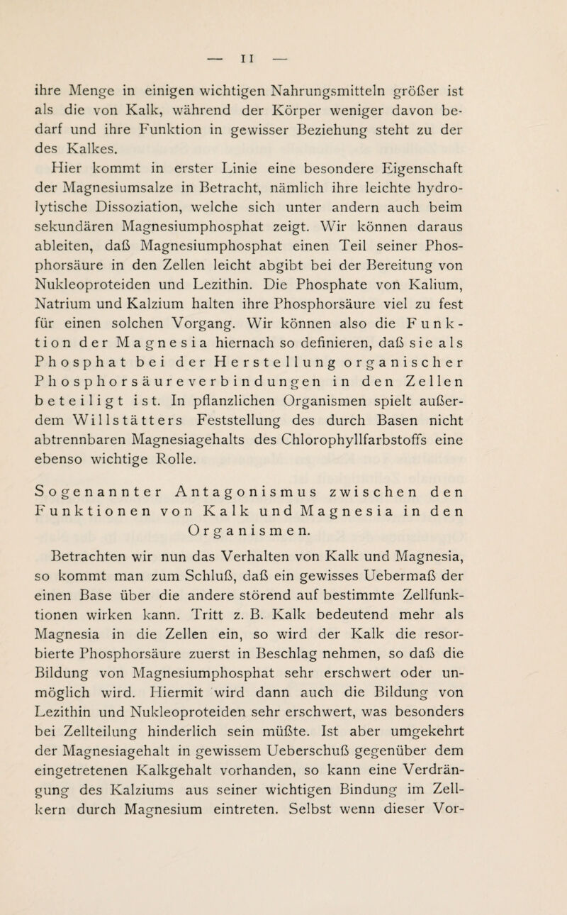 ihre Menge in einigen wichtigen Nahrungsmitteln größer ist als die von Kalk, während der Körper weniger davon be¬ darf und ihre Funktion in gewisser Beziehung steht zu der des Kalkes. Hier kommt in erster Linie eine besondere Eigenschaft der Magnesiumsalze in Betracht, nämlich ihre leichte hydro¬ lytische Dissoziation, welche sich unter andern auch beim sekundären Magnesiumphosphat zeigt. Wir können daraus ableiten, daß Magnesiumphosphat einen Teil seiner Phos¬ phorsäure in den Zellen leicht abgibt bei der Bereitung von Nukleoproteiden und Lezithin. Die Phosphate von Kalium, Natrium und Kalzium halten ihre Phosphorsäure viel zu fest für einen solchen Vorgang. Wir können also die Funk¬ tion der Magnesia hiernach so definieren, daß sie als Phosphat bei der Herstellung organischer Phosphorsäureverbindungen in den Zellen beteiligt ist. In pflanzlichen Organismen spielt außer¬ dem Willstätters Feststellung des durch Basen nicht abtrennbaren Magnesiagehalts des Chlorophyllfarbstoffs eine ebenso wichtige Rolle. Sogenannter Antagonismus zwischen den Funktionen von Kalk und Magnesia in den Organismen. Betrachten wir nun das Verhalten von Kalk und Magnesia, so kommt man zum Schluß, daß ein gewisses Uebermaß der einen Base über die andere störend auf bestimmte Zellfunk¬ tionen wirken kann. Tritt z. B. Kalk bedeutend mehr als Magnesia in die Zellen ein, so wird der Kalk die resor¬ bierte Phosphorsäure zuerst in Beschlag nehmen, so daß die Bildung von Magnesiumphosphat sehr erschwert oder un¬ möglich wird. Hiermit wird dann auch die Bildung von Lezithin und Nukleoproteiden sehr erschwert, was besonders bei Zellteilung hinderlich sein müßte. Ist aber umgekehrt der Magnesiagehalt in gewissem Ueberschuß gegenüber dem eingetretenen Kalkgehalt vorhanden, so kann eine Verdrän¬ gung des Kalziums aus seiner wichtigen Bindung im Zell¬ kern durch Magnesium eintreten. Selbst wenn dieser Vor-