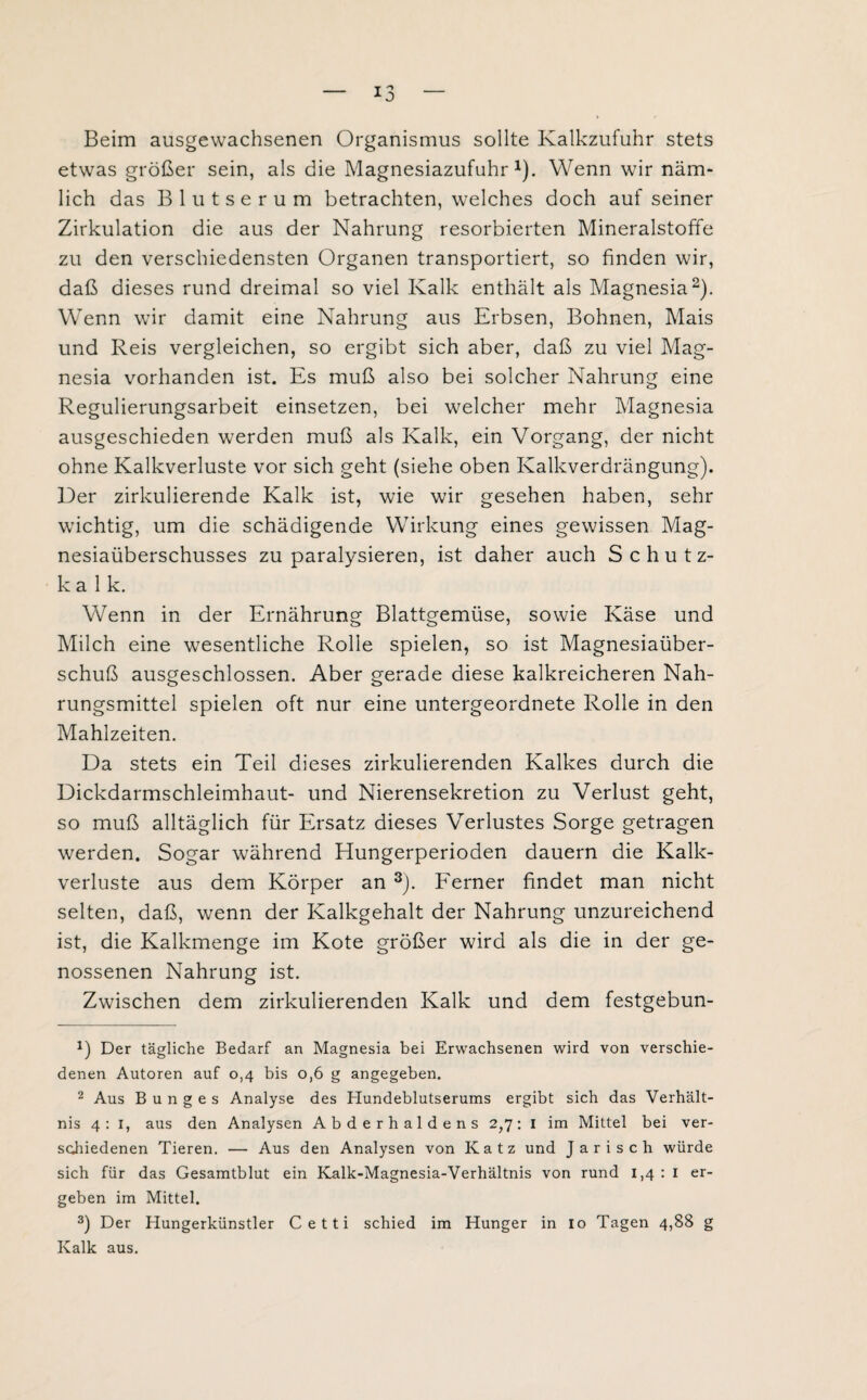 Beim ausgewachsenen Organismus sollte Kalkzufuhr stets etwas größer sein, als die Magnesiazufuhr1). Wenn wir näm¬ lich das Blutserum betrachten, welches doch auf seiner Zirkulation die aus der Nahrung resorbierten Mineralstoffe zu den verschiedensten Organen transportiert, so finden wir, daß dieses rund dreimal so viel Kalk enthält als Magnesia2). Wenn wir damit eine Nahrung aus Erbsen, Bohnen, Mais und Reis vergleichen, so ergibt sich aber, daß zu viel Mag¬ nesia vorhanden ist. Es muß also bei solcher Nahrung eine Regulierungsarbeit einsetzen, bei welcher mehr Magnesia ausgeschieden werden muß als Kalk, ein Vorgang, der nicht ohne Kalkverluste vor sich geht (siehe oben Kalkverdrängung). Der zirkulierende Kalk ist, wie wir gesehen haben, sehr wichtig, um die schädigende Wirkung eines gewissen Mag¬ nesiaüberschusses zu paralysieren, ist daher auch Schutz¬ kalk. Wenn in der Ernährung Blattgemüse, sowie Käse und Milch eine wesentliche Rolle spielen, so ist Magnesiaüber¬ schuß ausgeschlossen. Aber gerade diese kalkreicheren Nah¬ rungsmittel spielen oft nur eine untergeordnete Rolle in den Mahlzeiten. Da stets ein Teil dieses zirkulierenden Kalkes durch die Dickdarmschleimhaut- und Nierensekretion zu Verlust geht, so muß alltäglich für Ersatz dieses Verlustes Sorge getragen werden. Sogar während Hungerperioden dauern die Kalk¬ verluste aus dem Körper an 3). Ferner findet man nicht selten, daß, wenn der Kalkgehalt der Nahrung unzureichend ist, die Kalkmenge im Kote größer wird als die in der ge¬ nossenen Nahrung ist. Zwischen dem zirkulierenden Kalk und dem festgebun- B Der tägliche Bedarf an Magnesia bei Erwachsenen wird von verschie¬ denen Autoren auf 0,4 bis o,6 g angegeben. 2 Aus B u n g e s Analyse des Hundeblutserums ergibt sich das Verhält¬ nis 4: 1, aus den Analysen Abderhaldens 2,7: 1 im Mittel bei ver¬ schiedenen Tieren. — Aus den Analysen von Katz und Jarisch würde sich für das Gesamtblut ein Kalk-Magnesia-Verhältnis von rund 1,4:1 er¬ geben im Mittel. 3) Der Hungerkünstler Cetti schied im Hunger in 10 Tagen 4,88 g Kalk aus.
