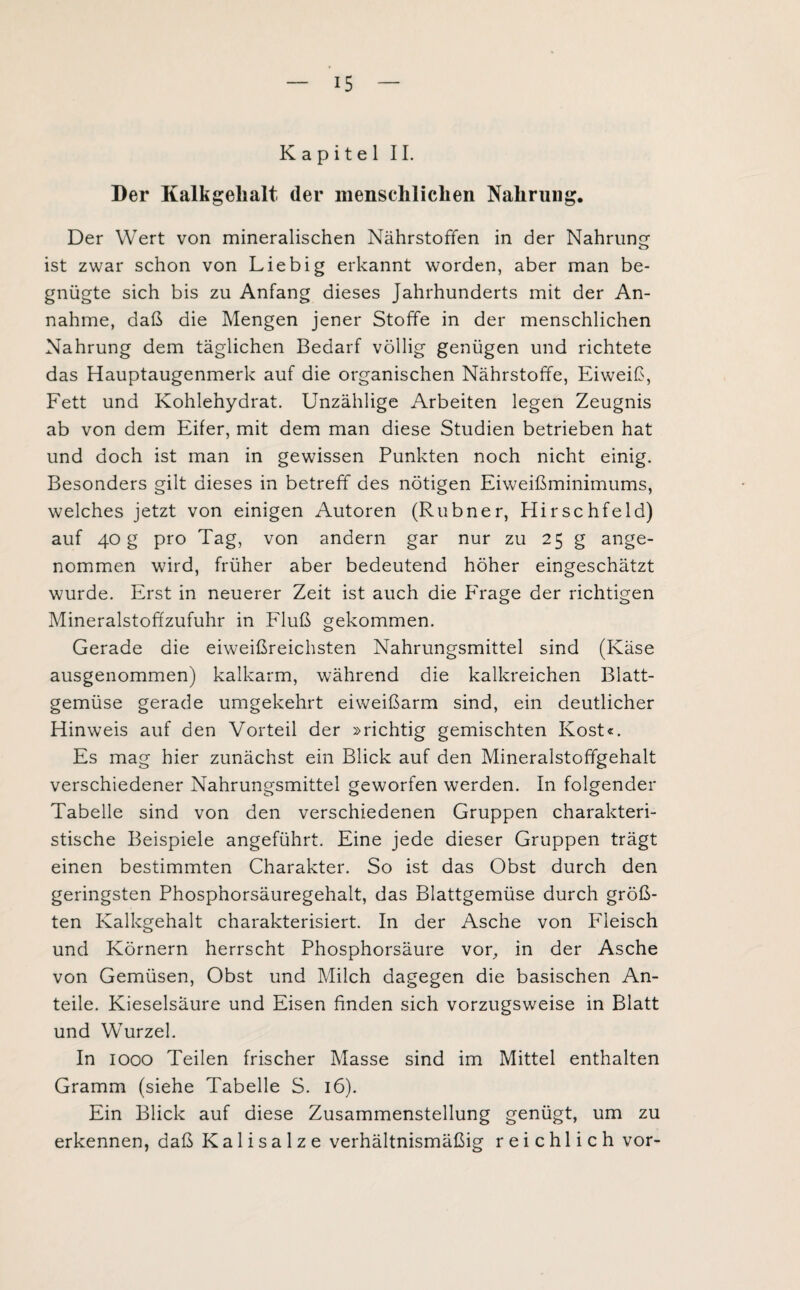 Kapitel II. Der Kalkgelialt. der menschlichen Nahrung. Der Wert von mineralischen Nährstoffen in der Nahrung ist zwar schon von Liebig erkannt worden, aber man be¬ gnügte sich bis zu Anfang dieses Jahrhunderts mit der An¬ nahme, daß die Mengen jener Stoffe in der menschlichen Nahrung dem täglichen Bedarf völlig genügen und richtete das Hauptaugenmerk auf die organischen Nährstoffe, Eiweiß, Fett und Kohlehydrat. Unzählige Arbeiten legen Zeugnis ab von dem Eher, mit dem man diese Studien betrieben hat und doch ist man in gewissen Punkten noch nicht einig. Besonders gilt dieses in betreff des nötigen Eiweißminimums, welches jetzt von einigen Autoren (Rubner, Hirschfeld) auf 40 g pro Tag, von andern gar nur zu 25 g ange¬ nommen wird, früher aber bedeutend höher eingeschätzt wurde. Erst in neuerer Zeit ist auch die PTage der richtigen Mineralstoffzufuhr in Fluß gekommen. Gerade die eiweißreichsten Nahrungsmittel sind (Käse ausgenommen) kalkarm, während die kalkreichen Blatt¬ gemüse gerade umgekehrt eiweißarm sind, ein deutlicher Hinweis auf den Vorteil der »richtig gemischten Kost«. Es mag hier zunächst ein Blick auf den Mineralstoffgehalt verschiedener Nahrungsmittel geworfen werden. In folgender Tabelle sind von den verschiedenen Gruppen charakteri¬ stische Beispiele angeführt. Eine jede dieser Gruppen trägt einen bestimmten Charakter. So ist das Obst durch den geringsten Phosphorsäuregehalt, das Blattgemüse durch grö߬ ten Kalkgehalt charakterisiert. In der Asche von P'leisch und Körnern herrscht Phosphorsäure vor, in der Asche von Gemüsen, Obst und Milch dagegen die basischen An¬ teile. Kieselsäure und Eisen finden sich vorzugsweise in Blatt und Wurzel. In 1000 Teilen frischer Masse sind im Mittel enthalten Gramm (siehe Tabelle S. 16). Ein Blick auf diese Zusammenstellung genügt, um zu erkennen, daß Kalisalze verhältnismäßig reichlich vor-