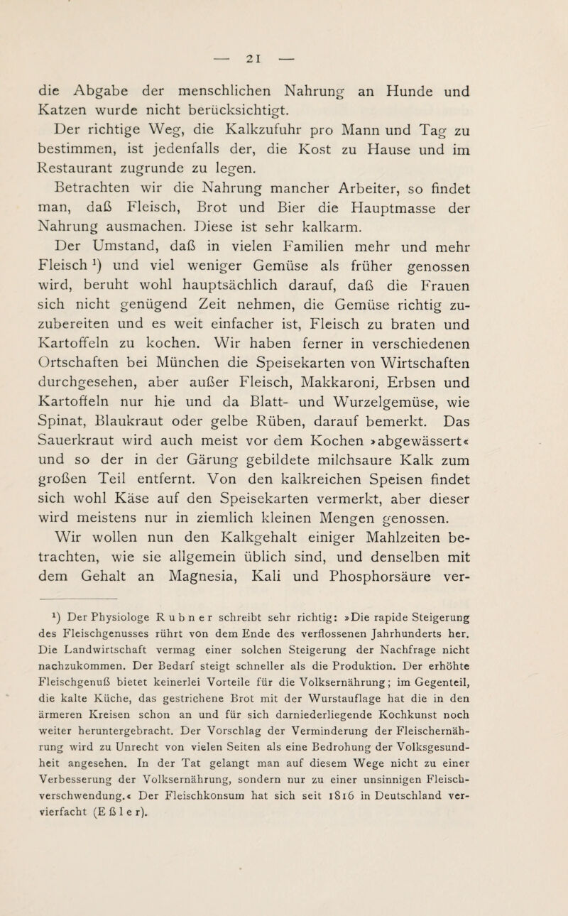 die Abgabe der menschlichen Nahrung an Hunde und Katzen wurde nicht berücksichtigt. Der richtige Weg, die Kalkzufuhr pro Mann und Tag zu bestimmen, ist jedenfalls der, die Kost zu Hause und im Restaurant zugrunde zu legen. Betrachten wir die Nahrung mancher Arbeiter, so findet man, daß Fleisch, Brot und Bier die Hauptmasse der Nahrung ausmachen. Diese ist sehr kalkarm. Der Umstand, daß in vielen Familien mehr und mehr Fleisch !) und viel weniger Gemüse als früher genossen wird, beruht wohl hauptsächlich darauf, daß die Frauen sich nicht genügend Zeit nehmen, die Gemüse richtig zu¬ zubereiten und es weit einfacher ist, Fleisch zu braten und Kartoffeln zu kochen. Wir haben ferner in verschiedenen Ortschaften bei München die Speisekarten von Wirtschaften durchgesehen, aber außer Fleisch, Makkaroni, Erbsen und Kartoffeln nur hie und da Blatt- und Wurzelgemüse, wie Spinat, Blaukraut oder gelbe Rüben, darauf bemerkt. Das Sauerkraut wird auch meist vor dem Kochen »abgewässert« und so der in der Gärung gebildete milchsaure Kalk zum großen Teil entfernt. Von den kalkreichen Speisen findet sich wohl Käse auf den Speisekarten vermerkt, aber dieser wird meistens nur in ziemlich kleinen Mengen genossen. Wir wollen nun den Kalkgehalt einiger Mahlzeiten be¬ trachten, wie sie allgemein üblich sind, und denselben mit dem Gehalt an Magnesia, Kali und Phosphorsäure ver- x) Der Physiologe Rubner schreibt sehr richtig: »Die rapide Steigerung des Fleischgenusses rührt von dem Ende des verflossenen Jahrhunderts her. Die Landwirtschaft vermag einer solchen Steigerung der Nachfrage nicht nachzukommen. Der Bedarf steigt schneller als die Produktion. Der erhöhte Fleischgenuß bietet keinerlei Vorteile für die Volksernährung; im Gegenteil, die kalte Küche, das gestrichene Brot mit der Wurstauflage hat die in den ärmeren Kreisen schon an und für sich darniederliegende Kochkunst noch weiter heruntergebracht. Der Vorschlag der Verminderung der Fleischernäh¬ rung wird zu Unrecht von vielen Seiten als eine Bedrohung der Volksgesund¬ heit angesehen. In der Tat gelangt man auf diesem Wege nicht zu einer Verbesserung der Volksernährung, sondern nur zu einer unsinnigen Fleisch¬ verschwendung.« Der Fleischkonsum hat sich seit 1816 in Deutschland ver¬ vierfacht (E ß 1 e r).